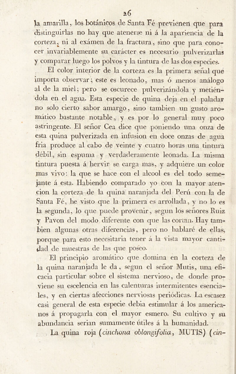 i6 la amarilla, los botánicos de Santa Fé previenen qne para distinguirlas no hay que atenerse ni á la apariencia de la corteza2^ ni al exámen de la fractura, sino que para cono- cer invariablemente su carácter es necesario pulverizarlas y comparar luego los polvos y la tintura de las dos especies. El color interior de la corteza es la primera señal que importa observar; este es leonado, mas ó menos análogo al de la miel; pero se oscurece pulverizándola y metién- dola en el agua. Esta especie de quina deja en el paladar no solo cierto sabor amargo, sino también un gusto aro- mático bastante notable, y es por lo general muy poco astringente. El señor Cea dice que poniendo una onza de esta quina pulverizada en infusión en doce onzas de agua fria produce al cabo de veinte y cuatro boras una tintura débil, sin espuma y verdaderamente leonada. La misma tintura puesta á hervir se carga mas, y adquiere un color mas vivo: la que se hace con el alcool es del todo seme- jante á esta. Habiendo comparado yo con la mayor aten- ción la corteza de la quina naranjada del Peru con la de Santa Fé, he visto que la primera es arrollada, y no lo es la segunda, lo que puede provenir, según los señores Ruiz y Pavón del modo diferente con que las cortan. Hay tam- bién algunas otras diferencias, pero no hablaré de ellas, porque para esto necesitarla tener á la vista mayor canti- dad de muestras de las que poseo. El principio aromático que domina en la corteza de la quina naranjada le da , según el señor Mutis, una efi- cacia particular sobre el sistema nervioso, de donde pro- viene su escelencia en las calenturas intermitentes esencia- les, y en ciertas afecciones nerviosas periódicas. La escasez casi general de esta especie debia estimular á los america- nos á propagarla con el mayor esmero. Su cultivo y su abundancia serian sumamente útiles á la humanidad. La quina roja (cinchojia ohlongifolia^ MUTIS) (dn-