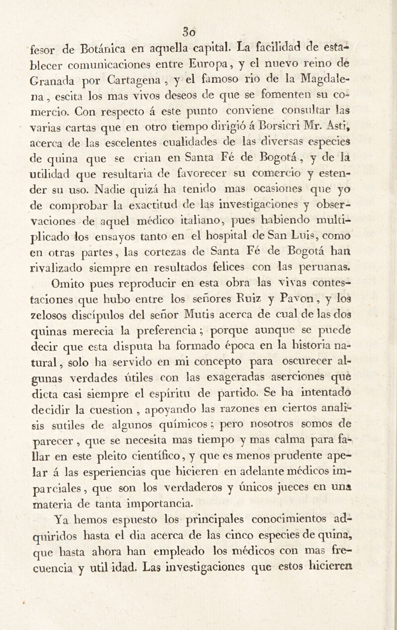 So fesor de Botánica en aquella capital. La facillclacl de esta- blecer comunicaciones entre Europa, y el nuevo reino de Granada por Cartagena , y el famoso rio de la Magdale- na , escita los mas vivos deseos de que se fomenten su co- mercio. Con respecto á este punto conviene consultar las varias cartas que en otro tiempo dirigió á Borsicri Mr. Ásti, acerca de las escelentes cualidades de las diversas especies de quina que se crian en Santa Fé de Bogotá, y de la utilidad que resultaria de favorecer su comercio y esten- der su uso. Nadie quizá ha tenido mas ocasiones que yo de comprobar la exactitud de las investigaciones y obser- vaciones de aquel médico italiano, pues habiendo multi- plicado los ensayos tanto en el hospital de San Luis, como en otras partes, las cortezas de Santa Fé de Bogotá han rivalizado siempre en resultados felices con las peruanas. Omito pues reproducir en esta obra las vivas contes- taciones que hubo entre los señores Ruiz y Pavón, y los zelosos discípulos del señor Mutis acerca de cual de las dos quinas merecia la preferencia; porque aunque se puede decir que esta disputa ha formado época en la historia na- tural , solo ha servido en mi concepto para oscurecer al- gunas verdades útiles con las exageradas aserciones que dicta casi siempre el espíritu de partido. Se ha intentado decidir la cuestión , apoyando las razones en ciertos análi- sis sutiles de algunos químicos ; pero nosotros somos de parecer, que se necesita mas tiempo y mas calma para fa- llar en este pleito científico, y que es menos prudente ape- lar á las esperiencias que hicieren en adelante médicos im- parciales , que son los verdaderos y únicos jueces en una materia de tanta importancia. Ya hemos es puesto los principales conocimientos ad- quiridos hasta el dia acerca de las cinco especies de quina, que hasta ahora han empleado los médicos con mas fre- cuencia y Util idad. Las investigaciones que estos hicieren