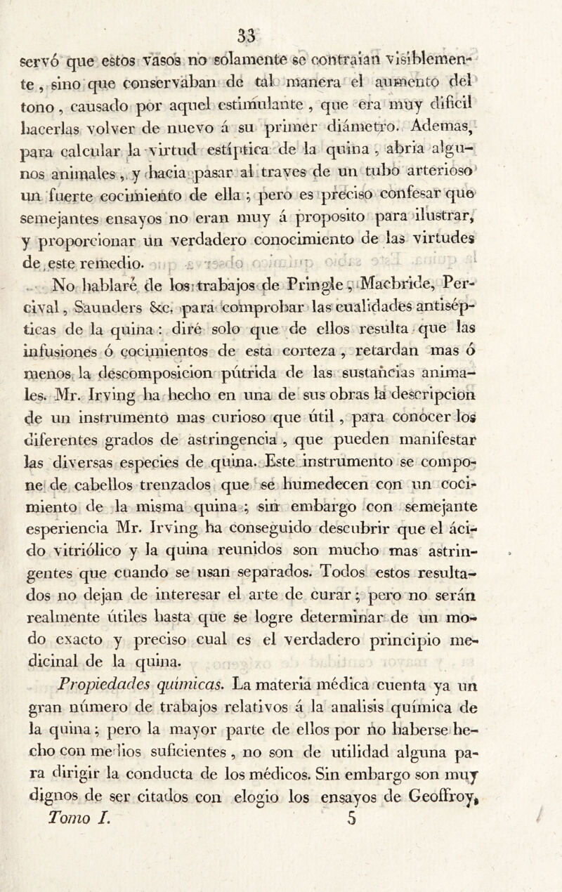 servó que estos vasos no solamente se contraían visiblemen- te , sino que conservabaii^ de tal manera el aumento del tono, causado por aquel estimulante , que era muy difícil Lacerias volver de nuevo á su primer diámetro., Ademas, para calcular la virtud estíptica de la quina, abría algu- nos anhuales y (hacia‘.:pasar ab través de un tubo arterioso^ un fuerte cocimiento de ella ; pero esqifecíso confesar que» semejantes ensayos no eran muy á proposito para alustrar, y proporcionar un verdadero conocimiento de las virtudes deteste remedio. , j íj 'ís? lo ^ ^ No hablaré de los;trabajos de Pringle 9iMacbride, Per- cival, Saunders See, >pará' comprobar ? las cualidades antisép- ticas de la quina : diré solo que de ellos resulta / que las infusiones ó cocimientos de esta corteza , retardan mas ó *■ . j menos, la descomposición'pútrida de las sustancias anima- les. Mr. Irying ha hecho en una de'sus obras la descripción de un instrumento mas curioso que útil, para conocer los diferentes grados de astringencia , que pueden manifestar las diversas especies de quina. Este instrumento se compo- ne! de cabellos trenzados que se humedecen con un cocb miento de la misma quina ; sin embargo con semejante esperiencia Mr. Irving ha conseguido descubrir que el áci- do vitriólico y la quina reunidos son mucho mas astrin- gentes que cuando se usan separados. Todos estos resulta- dos no dejan de interesar el arte de curar; pero no serán realmente útiles hasta que se logre determinar de un mo- do exacto y preciso cual es el verdadero principio me- dicinal de la cpiina. Propiedades químicas. La materia médica cuenta ya un gran número de trabajos relativos á la análisis química de la quina; pero la mayor parte de ellos por no haberse he- cho con medios suficientes , no son de utilidad alguna pa- ra dirigir la conducta de los médicos. Sin embargo son muy dignos de ser citados con elogio los ensayos de GeoíFroyi Tomo L 5