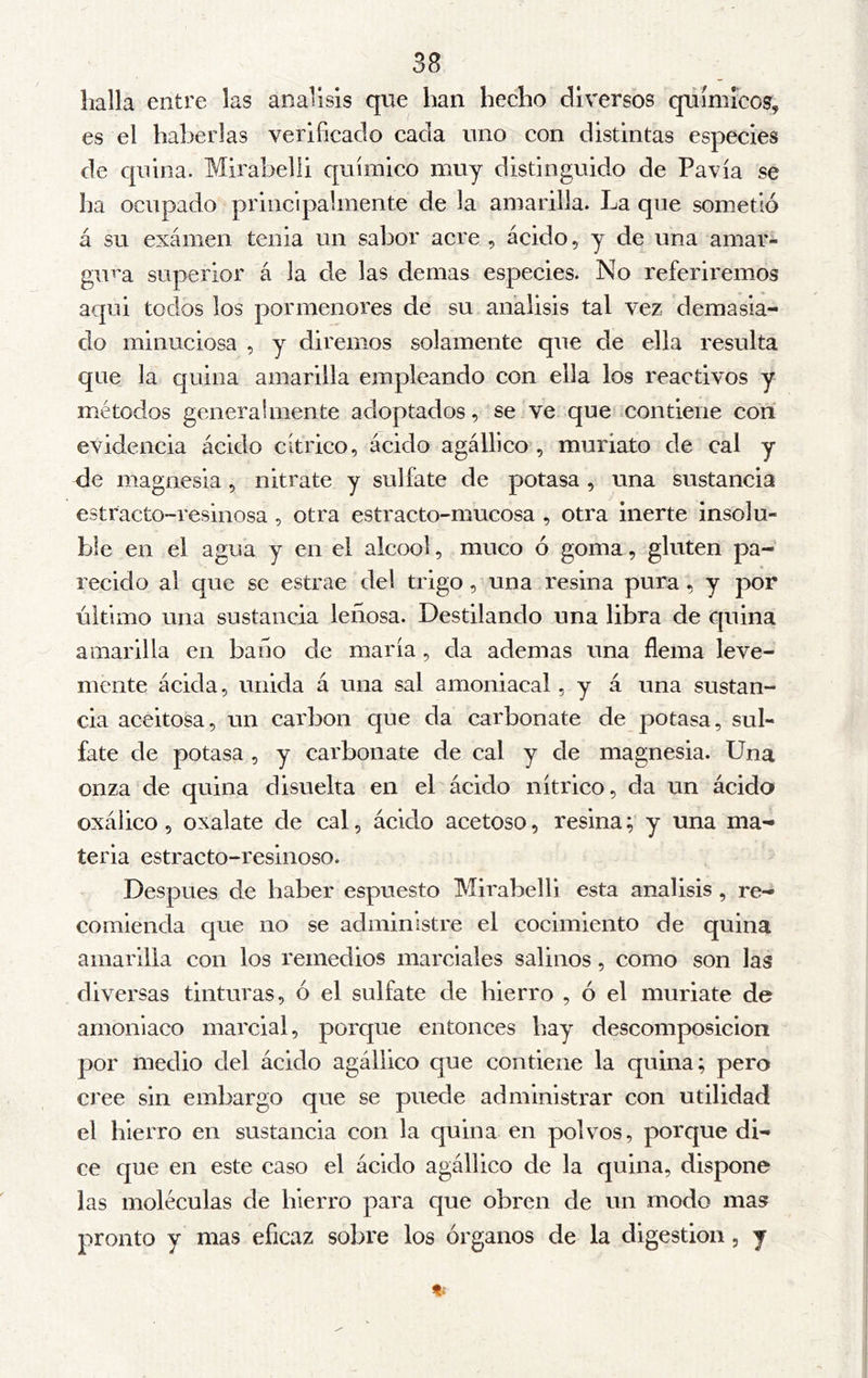 halla entre las análisis que han hecho diversos químicos, es el haberlas veiiñcaclo cada uno con distintas especies de cpúna. Mirabelli químico muy distinguido de Pavía se ha ocupado principalmente de la amarilla. La que sometió á su exámen tenia un sabor acre , ácido, y de una amar- gu^^a superior á la de las de mas especies. No referiremos aqui todos los pormenores de su análisis tal vez demasia- do minuciosa , y diremos solamente que de ella resulta que la quina amarilla empleando con ella los reactivos y métodos generalmente adoptados, se ve que contiene con evidencia ácido cítrico, ácido agálllco , muriato de cal y de magnesia, nitrate y sulfate de potasa , una sustancia estracto-resiuosa , otra estracto-mucosa , otra inerte insolu- ble en el agua y en el alcool, muco ó goma, gluten pa- recido al que se estrae del trigo, una resina pura, y por último una sustancia leñosa. Destilando una libra de cpiina amarilla en baño de maría, da ademas una flema leve- mente ácida, unida á una sal amoniacal, y á una sustan- cia aceitosa, un carbon que da carbonate de potasa, sul- fate de potasa , y carbonate de cal y de magnesia. Una onza de quina disuelta en el ácido nítrico, da un ácido oxálico 5 oxalate de cal, ácido acetoso, resina; y una ma- teria estracto-resinoso. Después de haber espuesto Mirabelli esta análisis, re- comienda que no se administre el cocimiento de quina amarilla con los remedios marciales salinos, como son las diversas tinturas, ó el sulfate de hierro , ó el muriate de amoniaco marcial, porque entonces hay descomposición por medio del ácido agállico que contiene la quina; pero cree sin embargo que se puede administrar con utilidad el hierro en sustancia con la quina en polvos, porque di- ce que en este caso el ácido agállico de la quina, dispone las moléculas de hierro para que obren de un modo mas pronto y mas eficaz sobre los órganos de la digestion, y