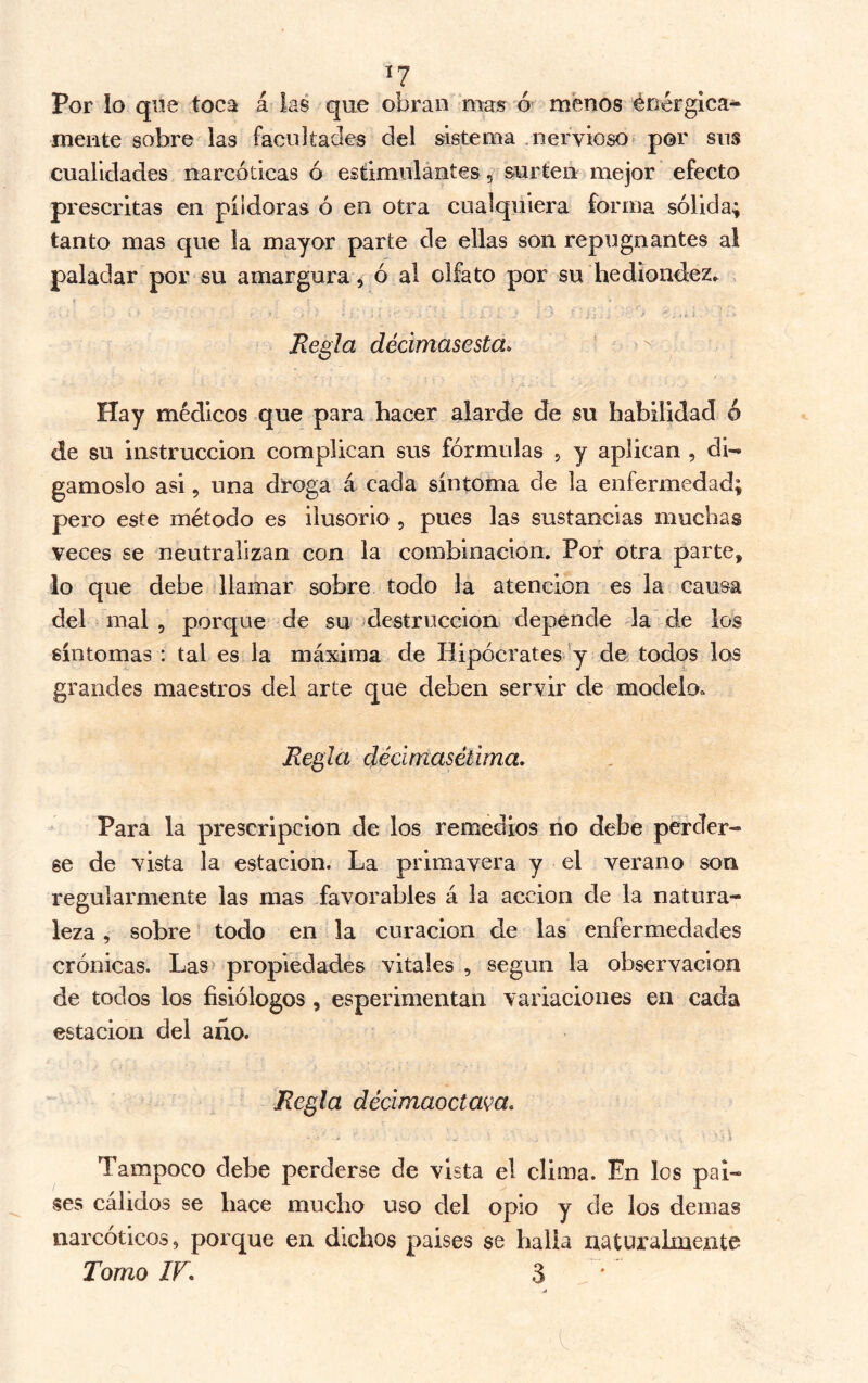 I? Por lo que toca á las que obran mas ó- menos enérgica^ mente sobre las facultades del sistema .nervioso por sns cualidades narcóticas ó estimulantes, surten mejor efecto prescritas en pildoras ó en otra cualquiera forma sólida; tanto mas que la mayor parte de ellas son repugnantes al paladar por su amargura, ó al olfato por su hediond;ez^ Regla dédmasesta^ Hay médicos que para hacer alarde de su habilidad ó de su instrucción complican sus fórmulas , y aplican , di- gámoslo asi, una droga á cada síntoma de la enfermedad; pero este método es ilusorio , pues las sustancias muchas veces se neutralizan con la combinación. Por otra parte, lo que debe llamar sobre todo la atención es la causa del mal , porque de su ^destrucción depende la de los síntomas : tal es la máxima de Hipócrates» y de todos los grandes maestros del arte que deben servir de modelo. Regla dédmasétima. Para la prescripción de los remedios no debe perder- se de vista la estación. La primavera y el verano son regularmente las mas favorables á la acción de la natura- leza , sobre todo en la curación de las enfermedades crónicas. Las> propiedades vitales , según la observación de todos los fisiólogos, esperimentan variaciones en cada estación del año. Regla dédmaocta(^a. Tampoco debe perderse de vista el clima. En los paí- ses cálidos se hace mucho uso del opio y de los demás narcóticos, porque en dichos países se halla naturalmente Tomo IF. 3 jÍ