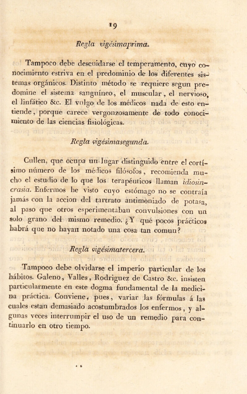 '9 Regla vigésimaprima^ Tampoco debe descuidarse el temperamento, ctiyo co- nocimiento estriva en el predominio de ló's diferentes sis- temas orgánicos. Distinto método se requiere según pre- domine el sistema sanguíneo, el muscular, el nervioso, el linfático &c. El vulgo de los médicos nada de esto en- tiende , porque carece vergonzosamente de todo conoci- miento de las ciencias fisiológicas. Regla ^igésimasegunda, Cullen, que ocupa un lugar distinguido éntre el cortí- simo número de los médicos filósofos, recomienda mu- cho el estudio de lo que los terapéuticos llaman idiosln-- crasia. Enfermos be visto cuyo estómago no se contraía jamás con la acción del tartrato antimóniado de potasa, al paso que otros esperimentaban convulsiones con un solo grano del mismo remedio. ¿Y qué pocos prácticos habra que no hayan notado una cosa tan común? í Regla úgésimatercera. ^ - t Tampoco debe olvidarse el imperio particular de los hábitos. Galeno , Valles, Rodriguez de Castro Scc. insisten particularmente en este dogma fundamental de la medici- na práctica. Conviene^ pues, variar las fórmulas á las cuales están demasiado acostumbrados los enfermos, y al- gunas veces interrumpir el uso de un remedio para con- tinuarlo en otro tiempo. * »