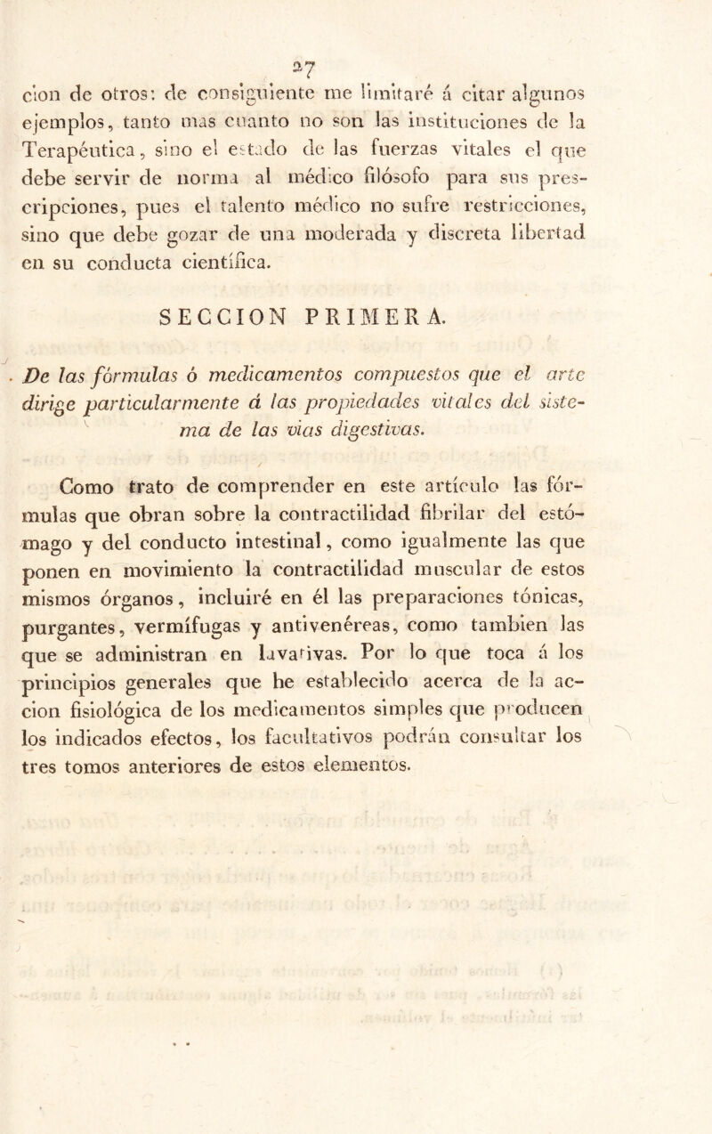 2^7 clon de otros: de consiguiente me lunltaré á citar algunos ejemplos, tanto mas cnanto no son las instituciones de la Terapéutica, sino el estado de las fuerzas vitales el que debe servir de norma al médico filósofo para sus pres- cripciones, pues ei talento médico no sufre restricciones, sino que debe gozar de una moderada y discreta libertad en su conducta científica. SECCION PRIMERA. . De las fórmulas ó medicamentos compuestos que el arte dirige particularmente á ¡as propiedades vitales del siste- ma de las vias digestivas. Como trato de comprender en este artículo las fór- mulas que obran sobre la contractilidad fibrilar del estó- mago y del conducto intestinal, como igualmente las que ponen en movimiento la contractilidad muscular de estos mismos órganos, incluiré en él las preparaciones tónicas, purgantes, vermífugas y antivenéreas, como también las que se administran en lavativas. Por lo que toca á los principios generales que he establecido acerca de la ac- ción fisiológica de los medicamentos simples que producen^ los indicados efectos, los facultativos podrán consultar los tres tomos anteriores de estos elementos.