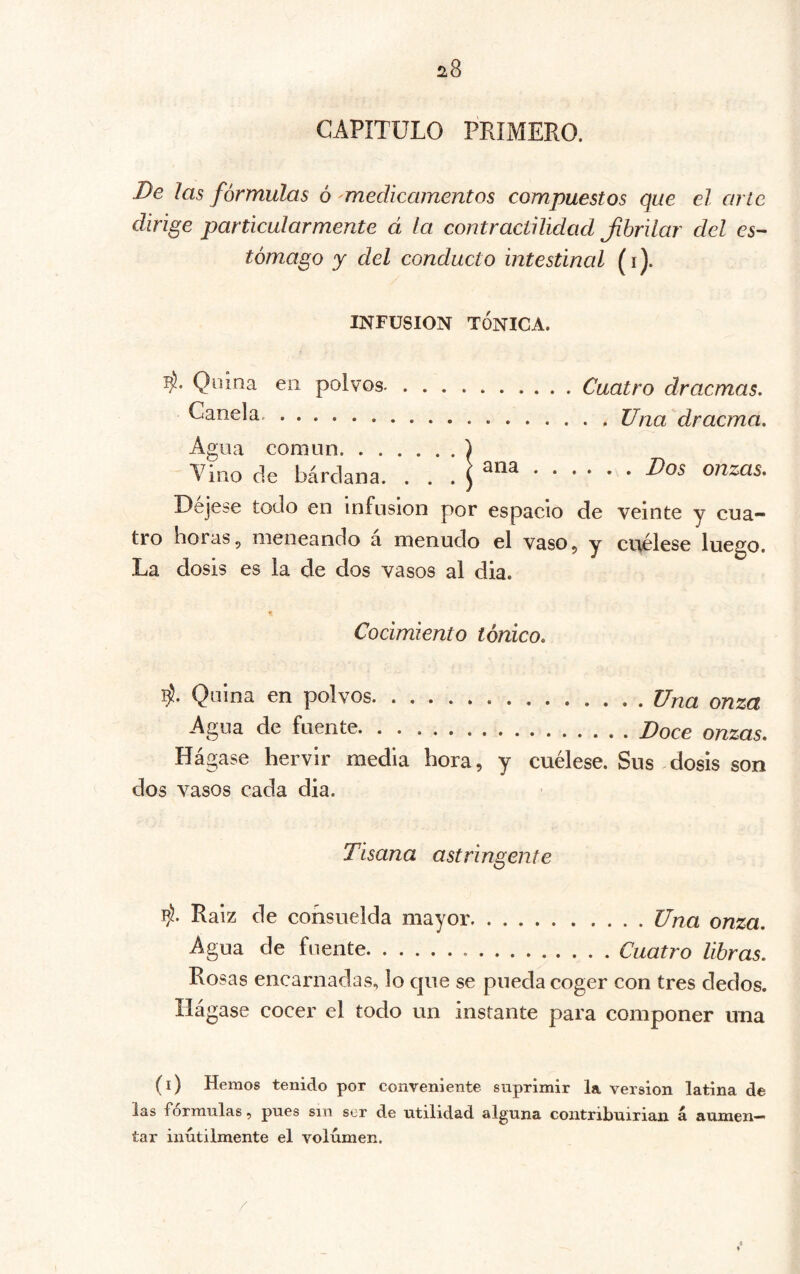 CAPITULO PRIMERO. De Jas fórmulas ó 'medicamentos compuestos que el. arte dirige particularmente á la contractilidad Jihrilar del es- tómago y del conducto intestinal (i). INFUSION TÓNICA. Quina en polvos- Canela. Cuatro dracmas. . . Una dracma. Agua común ) Tino de bárdana. . . . Oejese todo en infusion por espacio de veinte y cua- tro boras 5 meneando a menudo el vaso 5 y cuélese luego. La dosis es la de dos vasos al dia. Cocimiento tónico. Quina en polvos Una onza Agua de fuente Doce onzas. Hágase hervir media hora, y cuélese. Sus-dosis son dos vasos cada dia. Tisana astringente b). Raíz de consuelda mayor Una onza. Agua de fuente Cuatro libras. Rosas encarnadas, lo que se pueda coger con tres dedos. Hágase cocer el todo un instante para componer una (i) Hemos tenido por conveniente suprimir la version latina de las formulas, pues sin ser de utilidad alguna contribuirian á aumen- tar inútilmente el volumen.