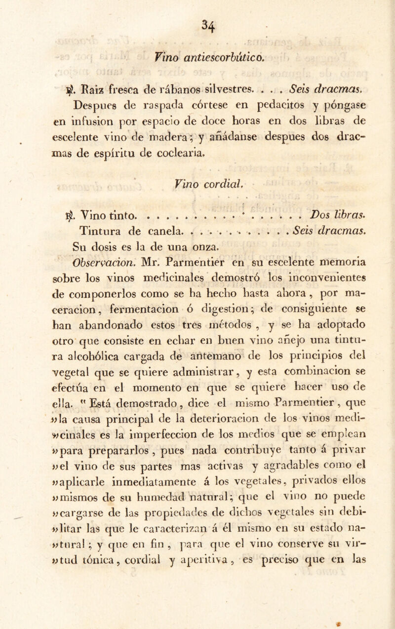 Vino antiescorbútico. 3^. Kaiz fresca de rábanos silvestres. . . . Seis dracmas. Después de raspada córtese en pedacitos y póngase en infusión por espacio de doce horas en dos libras de escelente vino de madera; y añádanse después dos drac- mas de espíritu de coclearia. Vino cordial. Vino tinto * Dos libras. Tintura de canela. ........... Seis dracmas. Su dosis es la de una onza. Observación. Mr. Parmentier en su escelente memoria sobre los vinos medicinales demostró los inconvenientes de componerlos como se ha hecho hasta ahora , por ma- ceracion, fermentación ó digestión; de consiguiente se han abandonado estos tres métodos , y se ha adoptado otro' que consiste en echar en buen vino añejo una tintu- ra alcohólica cargada de antemano de los principios del vegetal que se quiere administrar , y esta combinación se efectúa en el momento en que se quiere hacer uso de ella. Está demostrado, dice el mismo Parmentier, que ola causa principal de la deterioración de los vinos medi- '^minales es la imperfección de los medios que se emplean o para prepararlos , pues nada contribuye tanto á privar o el vino de sus partes mas activas y agradables como el oaplicarle inmediatamente á los vegetales, privados ellos o mismos de su humedad natural; que el vino no puede o cargarse de las propiedades de dichos vegetales sin debi- olitar las que le caracterizan á él mismo en su estado na- «turai ; y que en fin , para que el vino conserve su vir- otud tónica, cordial y aperitiva, es preciso c|ue en las