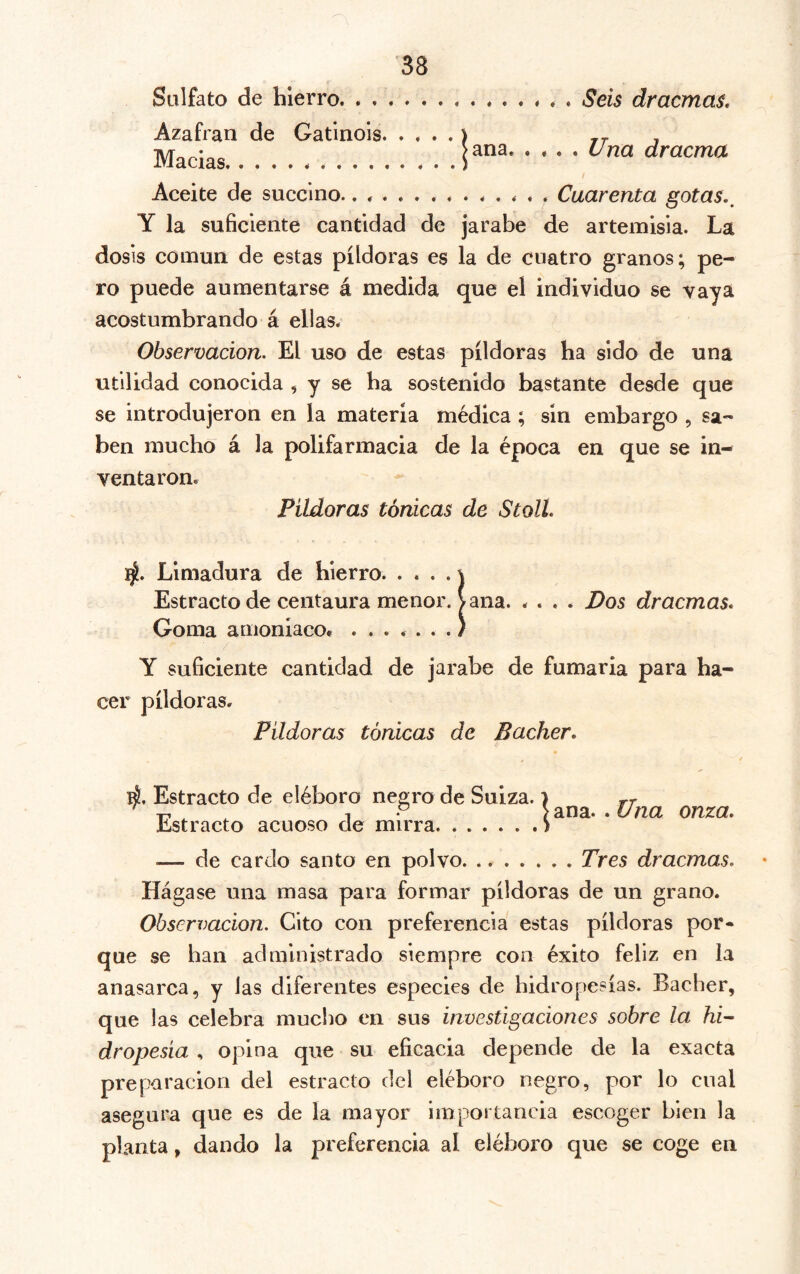 Sulfato de hierro * . Seis dracmas. Azafrán de Gatinois Maclas Aceite de succino.............. Cuarenta gotas,^ Y la suficiente cantidad de jarabe de artemisia. La dosis común de estas píldoras es la de cuatro granos; pe- ro puede aumentarse á medida que el individuo se vaya acostumbrando á ellas. Observación. El uso de estas píldoras ha sido de una utilidad conocida , y se ha sostenido bastante desde que se introdujeron en la materia médica ; sin embargo , sa- ben mucho á la polifarmacia de la época en que se in- ventaron. Pildoras tónicas de Stoll. ]^. Limadura de hierro j Estracto de centaura menor. Vana. .... Pos dracmas. Goma amonlacOf .......) Y suficiente cantidad de jarabe de fumaria para ha- cer píldoras. Pildoras tónicas de Bacher. tí. Estracto de eléboro negro de Suiza. ) rr ^ T, .y Vana, .t/^a onza, Estracto acuoso de mirra ) .— de cardo santo en polvo. Tres dracmas. Hágase una masa para formar píldoras de un grano. Observación. Cito con preferencia estas píldoras por- que se han administrado siempre con éxito feliz en la anasarca, y las diferentes especies de hidropesías. Bacher, que las celebra muclio en sus investigaciones sobre la hi'- dropesia , opina que su eficacia depende de la exacta preparación del estracto del eléboro negro, por lo cual asegura que es de la mayor importancia escoger bien la planta, dando la preferencia al eléboro que se coge en