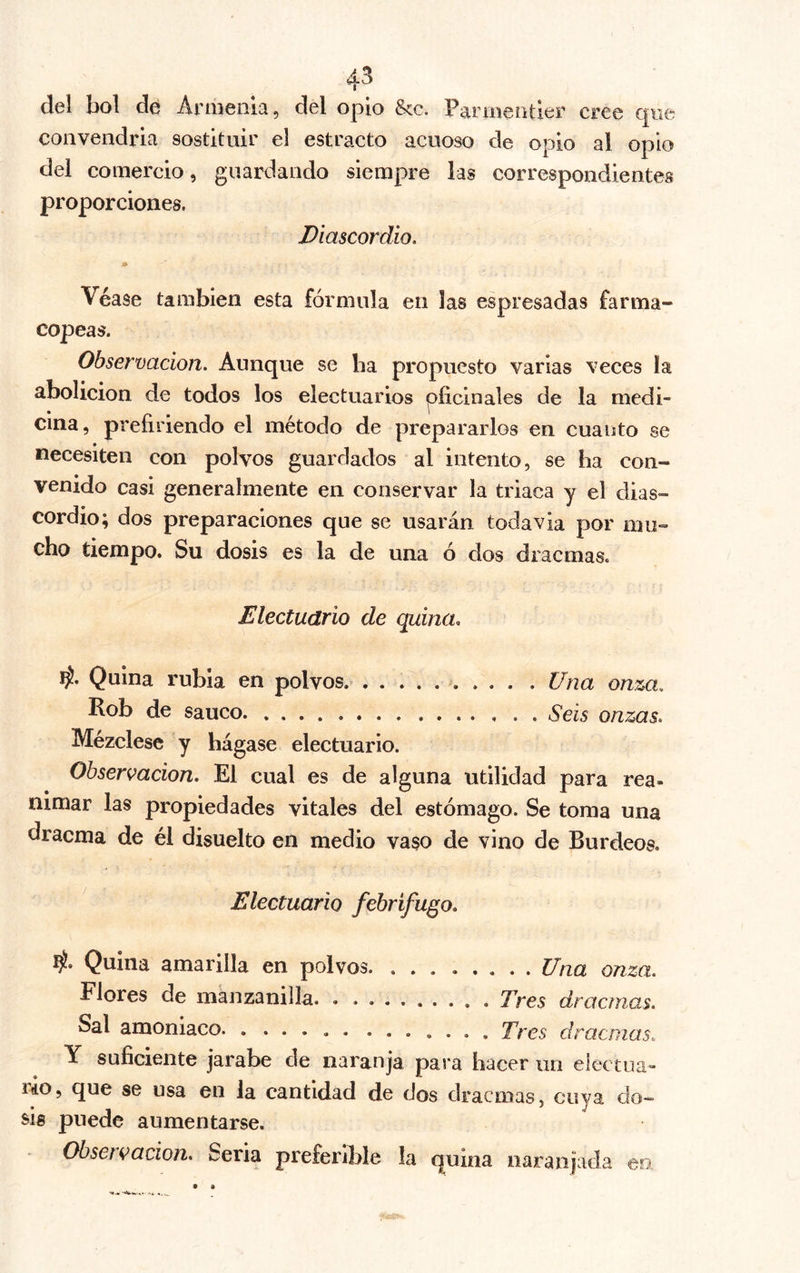 4* Y Cüntiddd 3ufioÍ6nte de jarabe de las cinco raíces aperitivas para noventa y seis píldoras, de las cuales se toman de dos á cuatro al día. Bol ó píldoras fortijlcantcs. Raíz de serpentaria , de \ Virginia en polvo (ana . . . 3Iedia draana, — de contrayerba ) Sal volátil de succino Doce granos, Y cantidad suficiente de jarabe de naranja para ha- cer dos píldoras ó dos tomas. Bol ó píldoras fortificantes de Desbois. Genciana en polvos. . . . x Zedoaria ídem. .... . * . (ana • . • . . Doce granos. Azafrán idem ) Balsamo de copaiba. Dos dracmas. Elixir llamado de proprieté Veinte gotas, Y suficiente cantidad de jarabe de yerbabuena para hacer veinte y cuatro píldoras, de las cuales se dan seis cada dia, repartiéndolas en tres dosis. Bol 6 píldora estomacal, 4. Azafi-an en polvo Seis granos. Canela idem Tres granos. Magnesia pura Ocho granos. Y de jarabe simple la cantidad suficiente para ha- cer una toma. Observación, Parmentier, que ha insertado en su có- digo farmacéutico la formula de esta preparación, la pro-*- pone como capaz de sostituir en algunas ocasiones las di- Tomo IV. ,