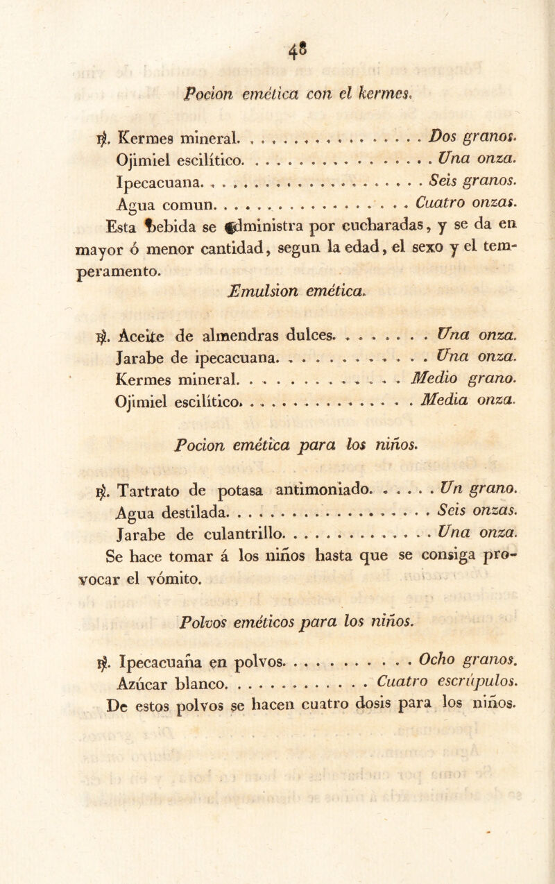 Poción emética con el kermes, Kermes mlneraL Dos granos. Ojimiel escilítico Una onza. Ipecacuana. Seis granos. Agua común . . Cuatro onzas. Esta t)ebida se fdministra por cucharadas, y se da en mayor ó menor cantidad, según la edad, el sexo y el tem- peramento. Emulsión emética. Aceite de almendras dulces U’na onza. Jarabe de ipecacuana Ü^na onza. Kermes mineral. Medio grano. Ojimiel escilitico. Medía onza. Pocion emética para los niños, Tartrato de potasa antimoniado Un grano. Agua destilada Seis onzas. Jarabe de culantrillo . , .Una onza. Se hace tomar á los niños hasta que se consiga pro- vocar el vómito. Polvos eméticos para los niños. iji. Ipecacuana en polvos Ocho granos. Azúcar blanco Cuatro escrúpulos. De estos polvos se hacen cuatro dosis para los niños.