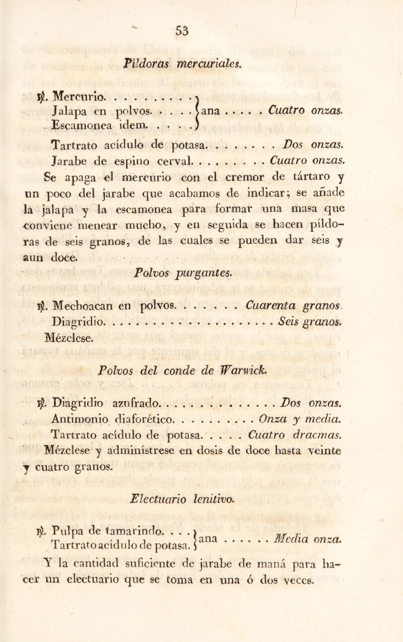 55 Pildoras mercuriales. Mercurio j Jalapa en polvos (ana Cuatro onzas. Escamonea ídem ) Tartrato acidulo de potasa. Dos onzas. Jarabe de espino cerval Cuatro onzas. Se apaga el mercurio con el crémor de tártaro y un poco del jarabe que acabamos de indicar; se añade la jalapa y la escamonea para formar una masa que conviene menear mucho, y en seguida se hacen pildo- ras de seis granos, de las cuales se pueden dar seis y aun doce» • \ Polvos purgantes, 1^, Mechoacan en polvos Cuarenta granos. Diagridio. ....... . . . . Seis granos. Mézclese. Polvos del conde de Warwick, Diagridio azufrado Dos onzas. Antimonio diaforético Onza y media, Tartrato acidulo de potasa Cuatro dracmas. Mézclese y adminístrese en dosis de doce basta veinte y cuatro granos. Electuario lenitivo. Pulpa de tamarindo. . . .) 7^ rr : ^ '111 ^ Sana .... . . Media onza, 1 artrato acidulo de potasa. S Y la cantidad suficiente de jarabe de maná para ha- cer un electuario que se toma en una ó dos veces.