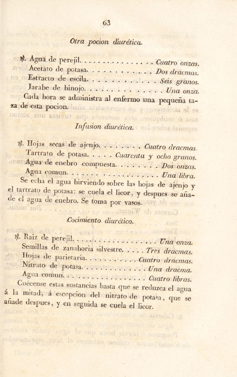 _ Otra pocion diurética, ' de perejil Cuatro onzas. Acetato de .potasa 2)os dracmas. Estracto de escila . . . Seis granos. Jarabe de hinoja Una onza. ada hora se administra al enfermo una pequeña ta- za de esta pocion. ^ . ' __ í ’ t Infusión diurética, i- Hojas secas de ajenjo. . ...... Cuatro dracmas. artrato de potasa. .... Cuarenta y ocho granos. ■ ■■■ ; Agua de enebro compuesta... :..... Dos onzas. gua común. • • • libra. e echa el agua hirviendo sobre las hojas de ajenjo v e tartrato de potasa: se cuela el licor, y después se aña- oe ei agua cíe enebro. Se to.ina por vasos. Cocimiento diurético, Baiz de perejil. . . rr bemillas de zanahoria silvestre. .'. . . Tres dracmas. ■ Hojas de panetaria. ............ ..Cuatro dracmas. Nitrato de potasa Una dracma. -pía común. . . Cuatro libras. ^ uecense estas sustancias hasta que se reduzca el agua a la mitad, a esccpcion del nitrato de potasa, que se anade después, y en seguida se cuela el licor