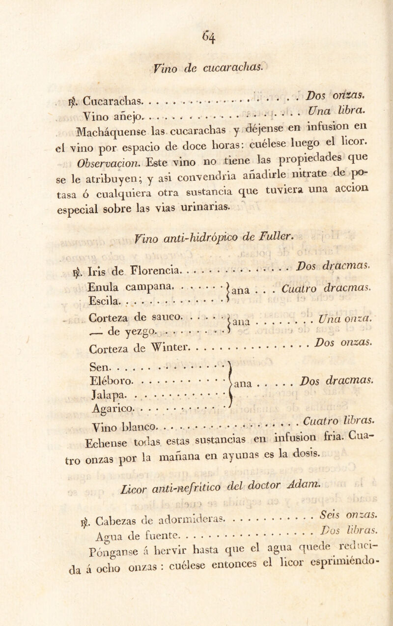 vino de cucarachas. Cucarachas Vos orizas. Vino añejo . j. . . . Una^ libra. Macháquense las cucarachas y déjense en infusión en el 'vino por espacio de doce horas: cuélese luego el licor. Observación. Este vino no tiene las propedades que se le atribuyen; y asi convendría añadirle nitrate de jao tasa ó cualquiera otra sustancia que tuviera una acción especial sobre las vías urinarias. Vino anti-hidrópico de Fuller, ::í ana Una onza. 4. Iris de Florencia Pos dracmas. Enula campana ^ ^ ^ Cuatro dracmas. Escila. ; . Corteza de sanco. . . . de yezgo. Corteza de Winter Pos onzas. Sen Eléboro Jalapa Agárico Vino blanco. . . . • • ana Dos dracmas. Cuatro libras. Echense tocias estas sustancias en infusion fria. Cua- tro onzas por la mañana en ayunas es la dosis. Licor anti-nefritico del doctor Adam. 'V } I 4. Cabezas de adormideras ^ois onzas. Agua de fuente Pónganse á hervir hasta que el agua quede reduci- da á ocho onzas : cuélese entonces el licor esprimiéndo-