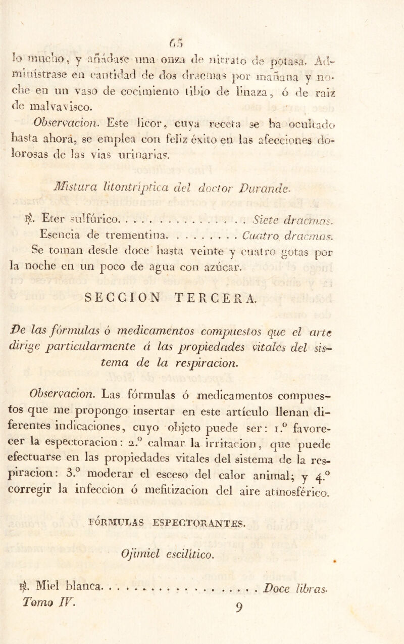 lo miiclio, y añnclas'e una onza de nitrato de potasa. Ad- ministrase en cantidad de dos dracnias por mañana y no* che en un vaso de cocimiento íibio de linaza ^ ó de raíz de malvavisco. Obsermcion. Este licor, cuya receta se lia ociiliado hasta ahorá, se emplea con feliz éxito en las afecciones do« lorosas de las vías urinarias. Mistura lltontríptica del doctor Durande^ l^. Eter sulfúrico . . Siete dracinas. Esencia de trementina Cuatro dracmas. Se toman desde doce hasta veinte y cuatro gotas por la noche en un poco de agua con azúcar. SECCION TERCERA. De las fórmulas ó medicamentos compuestos que el arts dirige particularmente d las propiedades Cítales del sis- tema de la respiración. Observación. Las fórmulas ó medicamentos compues- tos que me propongo insertar en este artículo llenan di- ferentes indicaciones, cuyo objeto puede ser: i.® favore- cer la espectoracion: calmar la irritación, que puede efectuarse en las proyjíedades vitales del sistema de la res- piración: 3.^ moderar el esceso del calor animal; y corregir la infección ó mefitlzacion del aire atmosférico. FÓRMULAS ESPEGTORANTES. Ojimiel escilítíco. lá. Miel blanca. . . Tomo JV.