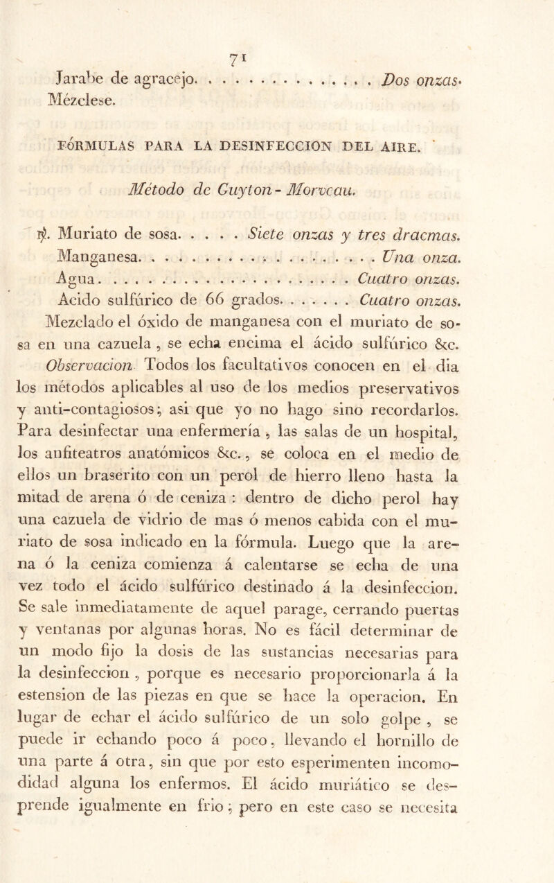 7^ Jarabe de agracejo Dos onzas* Mézclese. FÓRMULAS PARA LA DESINFECCION DEL AIRE. ' Método de Guyton - Bíorvcau. Muriato de sosa Siete onzas y tres dracmas. Manganesa Una onza. Agua Cuatro onzas. Acido saifúrlco de 66 grados. ...... Cuatro onzas. Mezclado el óxido de manganesa con el muriato de so- sa en una cazuela , se echa encima el ácido sulfúrico Scc. Observación Todos los facultativos conocen en el dia los métodos aplicables al uso de los medios preservativos y anti-contagiosos; asi que yo no hago sino recordarlos. Para desinfectar una enfermería , las salas de un hospital, los anfiteatros anatómicos &c., se coloca en el medio de ellos un braserito con un perol de hierro lleno hasta la mitad de arena ó de ceniza ; dentro de dicho perol hay una cazuela de vidrio de mas ó menos cabida con el mu- riato de sosa indicado en la fórmula. Luego que la are- na ó la ceniza comienza á calentarse se echa de una vez todo el ácido sulfúrico destinado á la desinfección. Se sale inmediatamente de aquel parage, cerrando puertas y ventanas por algunas horas. No es fácil determinar de un modo fijo la dosis de las sustancias necesarias para la desinfección , porque es necesario proporcionarla á la estension de las piezas en que se hace la operación. En lugar de echar el ácido sulfúrico de un solo golpe , se puede ir echando poco á poco, llevando el hornillo de una parte á otra, sin que por esto esperimenten incomo- didad alguna los enfermos. El ácido muriático se des- prende igualmente en frió ^ pero en este caso se necesita