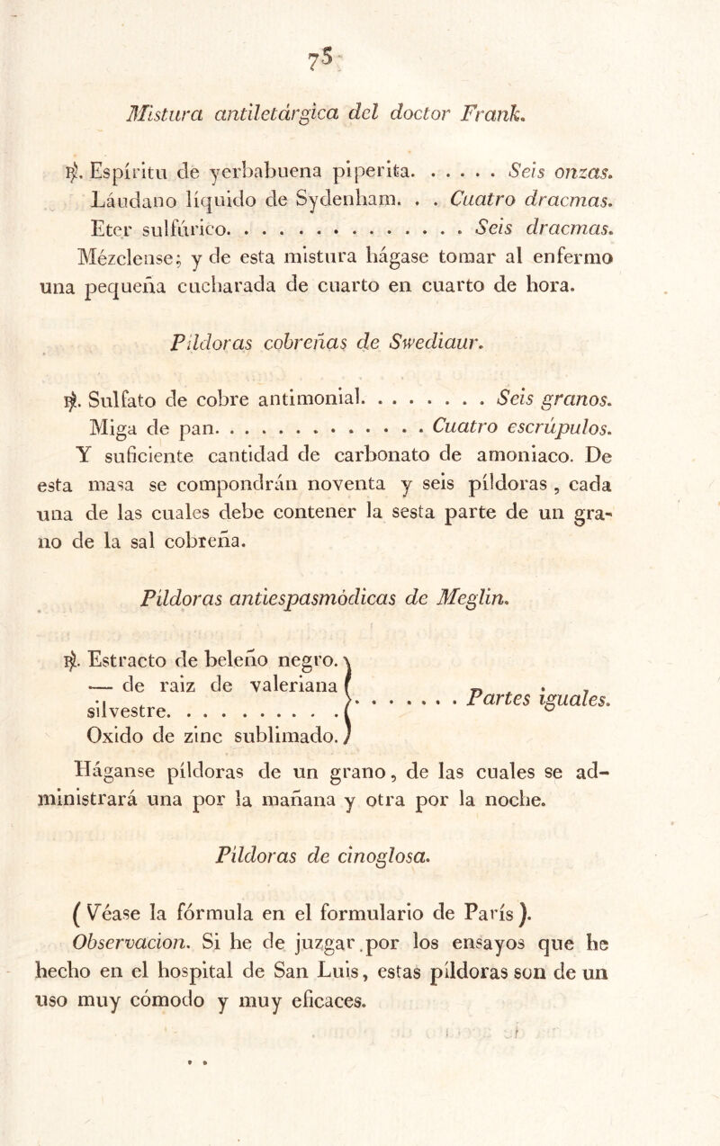 Mistma antiletárgica del doctor Frank. Espíritu de yerbabuena piperita Seis onzas. Láudano líquido de Sydenham. . . Cuatro dracmas. Eter sulfúrico .Seis dracmas. Mézclense; y de esta mistura hágase tomar al enfermo una pequeña cucharada de cuarto en cuarto de hora. Pildoras cobreñas de Swediaur. Sulfato de cobre antimonial Seis granos. Miga de pan Cuatro escrúpulos. Y suficiente cantidad de carbonato de amoniaco. De esta masa se compondrán noventa y seis pildoras , cada una de las cuales debe contener la sesta parte de un gra- no de la sal cobreña. Píldoras antiespasmódicas de Meglin. Estracto de beleño negro. —- de raiz de valeriana silvestre Oxido de zinc sublimado. Partes iguales. Háganse píldoras de un grano, de las cuales se ad- ministrará una por la mañana y otra por la noche. Pildoras de cinoglosa. ( Vacase la fórmula en el formulario de París ). Observación. Si he de juzgar.por los ensayos que he hecho en el hospital de San Luis, estas pildoras son de un uso muy cómodo y muy eficaces. t »