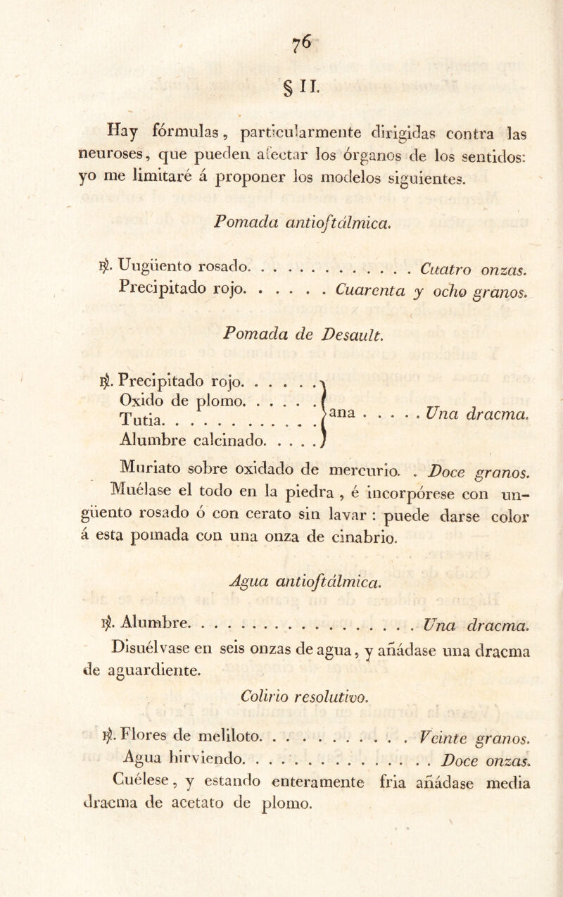 §11. Hay fórmulas, particularmente dirigidas contra las neuroses, que pueden afectar los órganos de los sentidos: yo me limitaré á proponer los modelos siguientes. I Pomada antioftálmica. Ungüento rosado Cuatro onzas. Precipitado rojo Cuarenta y ocho granos. Pomada de Desault, Precipitado rojo Oxido de plomo Tuda Alumbre calcinado. . . . ana Una dracma. Muriato sobre oxidado de mercurio. . Doce granos. Mudase el todo en la piedra , é incorpórese con un- güento rosado ó con cerato sin lavar : puede darse color a esta pomada con una onza de cinabrio. Agua antioftálmica. Alumbre Una dracma. Disuélvase en seis onzas de agua, y añádase una dracma de aguardiente. Colirio resolutivo. Flores de meliloto Veinte granos. Agua hirviendo. Doce onzas. Cuélese, y estando enteramente fria añádase media dracma de acetato de plomo.