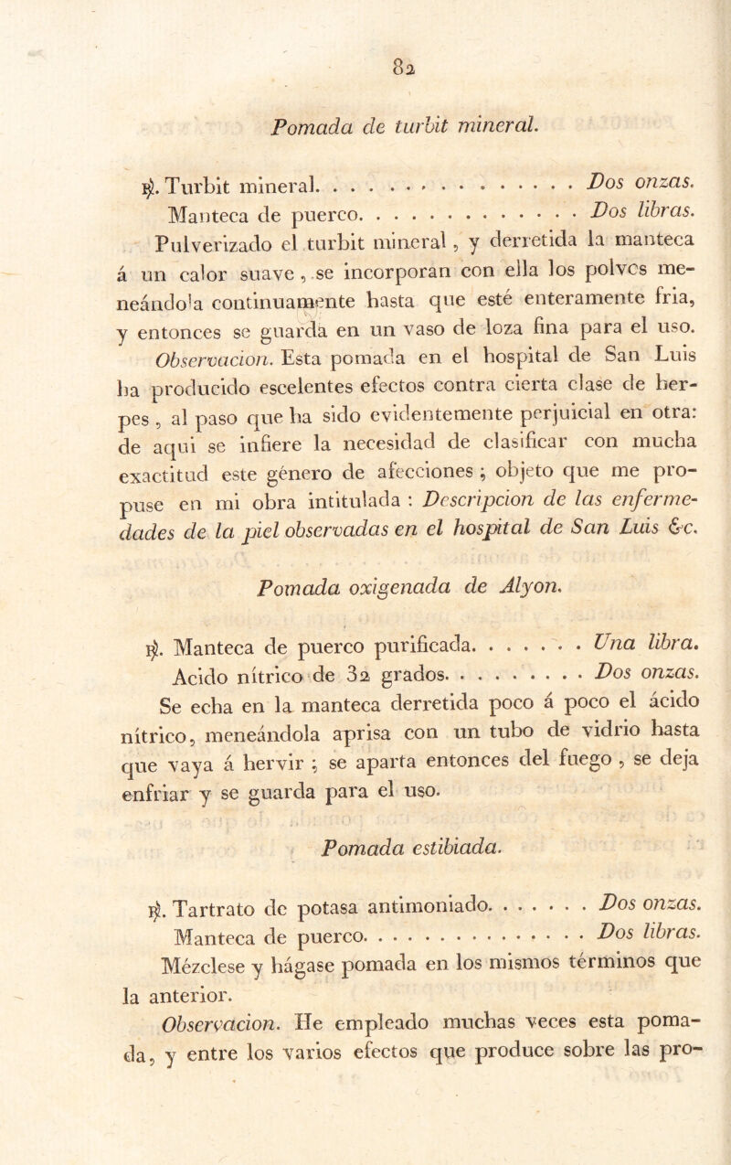 8a Pomada de turhit mineral. Turbit mineral Idos onzas. Manteca ele puerco Pos libras. Pulverizado el turbit mineral 5 y derretida la manteca á un calor suave,.se incorporan con ella los polvos me- neándola continuamente basta que esté enteramente fria, y entonces se guarda en un vaso de loza fina para el uso. Observación. Esta pomada en el hospital de San Luis ba producido escelentes efectos contra cierta clase de her- pes , al paso que ba sido evidentemente perjuicial en otra: de aqui se infiere la necesidad de clasificar con mucha exactitud este género de afecciones ; objeto que me pro- puse en mi obra intitulada : Descripción de las enferme- dades de la piel observadas en el hospital de San Luis &c. Pomada oxigenada de Alyon. Manteca de puerco purificada • Una libra. Acido nítrico de 3a grados Dos onzas. Se echa en la manteca derretida poco á poco el ácido nítrico, meneándola aprisa con un tubo de vidrio basta que vaya á hervir ; se aparta entonces del fuego , se deja enfriar y se guarda para el uso. Pomada estibiada. Tartrato de potasa antimoniado Dos onzas. Manteca de puerco Dos libras. M^ézclese y hágase pomada en los mismos términos que la anterior. Observación. He empleado muchas veces esta poma- da, y entre los varios efectos que produce sobre las pro-