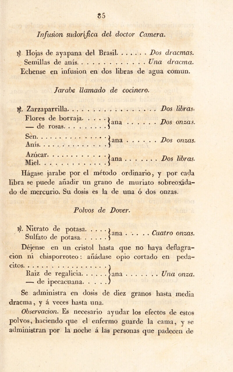 Infusion sudorijlca del doctor Camera. ^ Hojas de ayapana del Brasil Dos dracmas. Semillas de anís. Una dracma. Echense en infusion en dos libras de agua común. Jarabe llamado de cocinero. Zarzaparrilla Flores de borraja. . — de rosas Sen Anís Azúcar Miel jana jana |ana . . . . Dos libras» . . . Dos onzas. . . . Dos onzas. . . . . Dos libras. Hágase jarabe por el método ordinario 5 y por cada libra se puede añadir un grano de muriato sobreo¿da- do de mercurio. Su dosis es la de una ó dos onzas. Polvos de Dover. ú. Nitrato de potasa 1 ^ . o ir 1 ^ >ana ... . . Cuatro onzas. buliato de potasa. ) Déjense en un cristol basta que no baya deflagra- ción ni chisporroteo: añádase opio cortado en peda- citos Baiz de regalicia Jana Una onza. — de ipecacuana. . . . Se administra en dosis de diez granos basta media dracma, y á veces hasta una. Observación. Es necesario ayudar los efectos de estos polvos, haciendo que el enfermo guarde la cama, y se administran por la noche á lás personas que padecen de