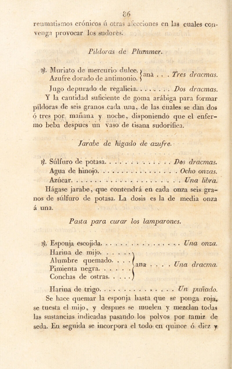 reiimatlsinos crónicos ú otras afecciones en las cuales con- venga provocar los sudores. Píldoras de Plummer. Muriato de mercurio dulce.) . ^ , A f 1 1 1 • ?3na . . . Tres dracmas. Azurre dorado de antimonio, y Jugo depurado de regalicia Pos dracmas. Y la cantidad suficiente de goma arábiga para formar píldoras de seis granos cada una, de las cuales se dan dos ó tres por, mañana y noche, disponiendo que el enfer- mo beba después un vaso de tisana sudorífica. Jarabe de hígado de azufre. • Sulfuro de potasa. . Pos dracmas. Agua de hinojo Ocho onzas. Azúcar .Una libra. Hágase jarabe, que contendrá en cada onza seis gra- nos de súlfuro de potasa. La dosis es la de media onza á una. Pasta para curar los lamparones. Esponja escojida Una onza. Harina de mijo. Alumbre quemado. . . . f tt t T,. • ^ \ana .... Una dracma. rimienta negra / Conchas de ostras j Harina de trigo Un puñado. Se hace quemar la esponja hasta que se ponga roja, se tuesta el mijo, y después se muelen y mezclan todas las sustancias indicadas pasando los polvos por tamiz de seda. En seguida se incorpora el todo? en quince ó; diez y