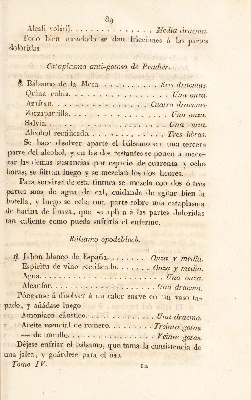 Álcali volátil , ... . , Media dracma. Todo bien mezclado se dan fricciones á las partes doloridas. Cataplasma antí-gotosa de Pradicr. i A Bálsamo de la Meca Seis dracmas. Quina rubia Una onza, Ázafrao Cuatro dracmas- Zarzaparrilla Una onza. Una onza. Alcohol rectificado Tres libras. Se hace disolver aparte el bálsamo en nna tercera parte del alcohol, y en las dos restantes se ponen á mace- rar las demas sustancias .por espacio de cuarenta y ocho horas; se filtran luego y se mezclan los dos licores. Para servirse de esta tintura se mezcla con dos ó tres partes mas de agua de cal, cuidando de agitar bien la botella, y luego se echa una parte sobre una cataplasma de harina de linaza, que se aplica á las partes doloridas tan caliente como pueda sufrirla el enfermo. Bálsamo opodeldoch. Jabón blanco de España Onza y media. Espíritu de vino rectificado Onza y media. Agua jjna onza. Alcanfor Una dracma. Pónganse á disolver á un calor suave en un vaso ta- pado, y añádase luego Amoniaco cáustico. , . ........... Una dracma. Aceite esencial de romero. .... .... Treinta gotas — de tomillo Veinte gotas. Déjese enfriar el bálsamo, que toma la consistencia de una jalea, y guárdese para el uso. Torno IV. 12, I