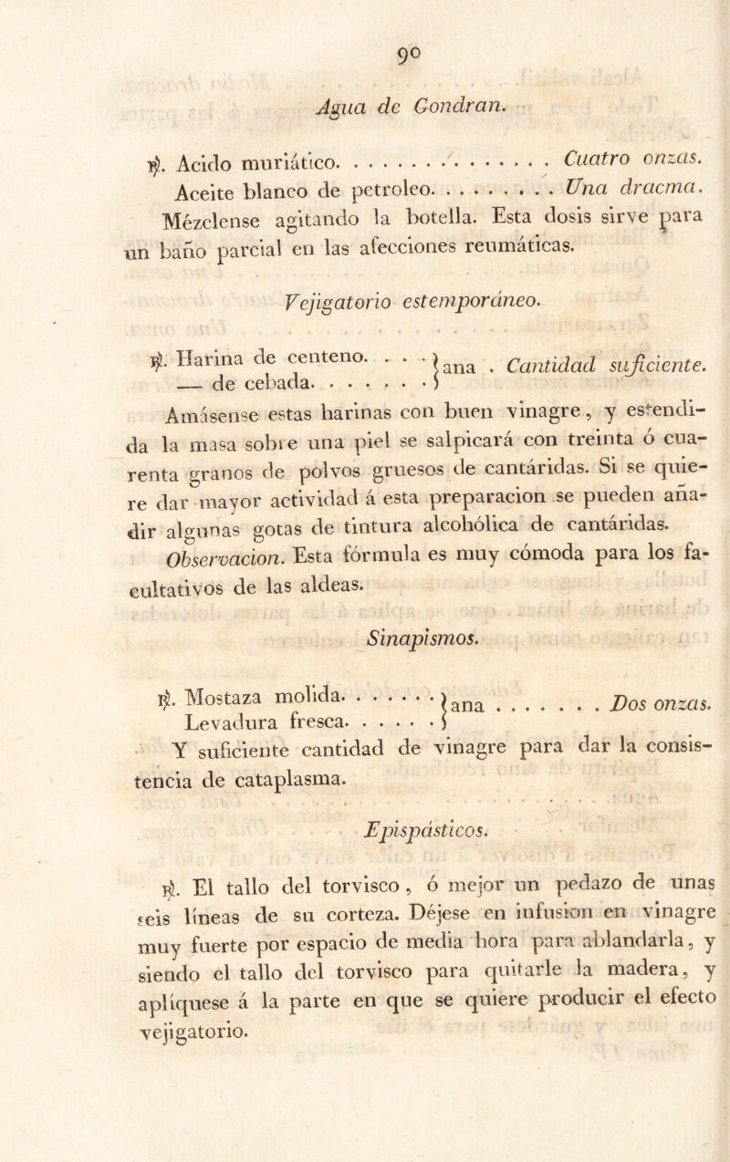 Agua de Gondran. - Acido muriático Cuatro onzas. Aceite blanco de petróleo Una dracma. Mézclense agitando la botella. Esta dosis sirve para un baño parcial en las afecciones reumáticas. Vejigatorio estempordneo. * i ‘ ■ ^.Harina de centeno. . . • , Cantidad sujiciente. — de cebada ) Amásense estas harinas con buen vinagre, y escondi- da la masa sobre una piel se salpicará con treinta ó cua- renta granos de polvos gruesos de cantáridas. Si se quie- re dar mayor actividad á esta preparación se pueden aña- dir algunas gotas de tintura alcohólica de cantáridas. Obsermeion. Esta fórmula es muy cómoda para los fa- cultativos de las aldeas. Sinapismos. Mostaza molida íana Dos onzas. Levadura fresca y Y suficiente cantidad de vinagre para dar la consis- tencia de cataplasma. Epispásticos. El tallo del torvisco , ó mejor un pedazo de unas ?eis líneas de su corteza. Déjese en infusión en vinagre muy fuerte por espacio de media hora para ablandarla, y siendo el tallo del torvisco para quitarle la madera, y apliqúese á la parte en que se quiere producir el efecto vejigatorio.