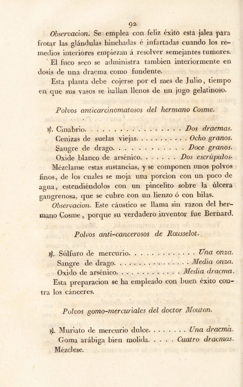 9^ Observación. Se emplea con feliz éxito esta jalea para frotar las glándulas hinchadas é infartadas cuando los re- medios interiores empiezan á resolver semejantes tumores. ' El fuco seco se administra también interiormente en dosis de una dracma como fundente. Esta planta debe cojerse por el mes de Julio, tiempo en que sus vasos se hallan llenos de un jugo gelatinoso. Polvos anticar cinomat o sos del hermano Cosme. Cinabrio. , . . . . Dos dracmas. Cenizas de suelas viejas. Ocho granos. Sangre de drago Doce granos. Oxide blanco de arsénico. ...... Dos escrúpulos* \ Mézclanse estas sustancias, y se componen unos polvos finos, de los cuales se moja una porción con un poco de agua, estendiéndolos con un pincelito sobre la úlcera gangrenosa, que se cubre con un lienzo ó con hilas. Observación. Este cáustico se llama sin razón del her- mano Cosme, porque su verdadero inventor fue Bernard. Polvos anti-cancerosos de Rousselot. iji. Srilfuro de mercurio Una onza. Sangre de drago. Media onza. Oxido de arsénico Media dracma. Esta preparación se ha empleado con buen éxito con- tra los cánceres. ^ Polvos gomo-mercuriales del doctor Mouton. Muriato de mercurio dulce Una dracma. Goma arábiga bien molida Cuatro dracmas^ Mézclese.