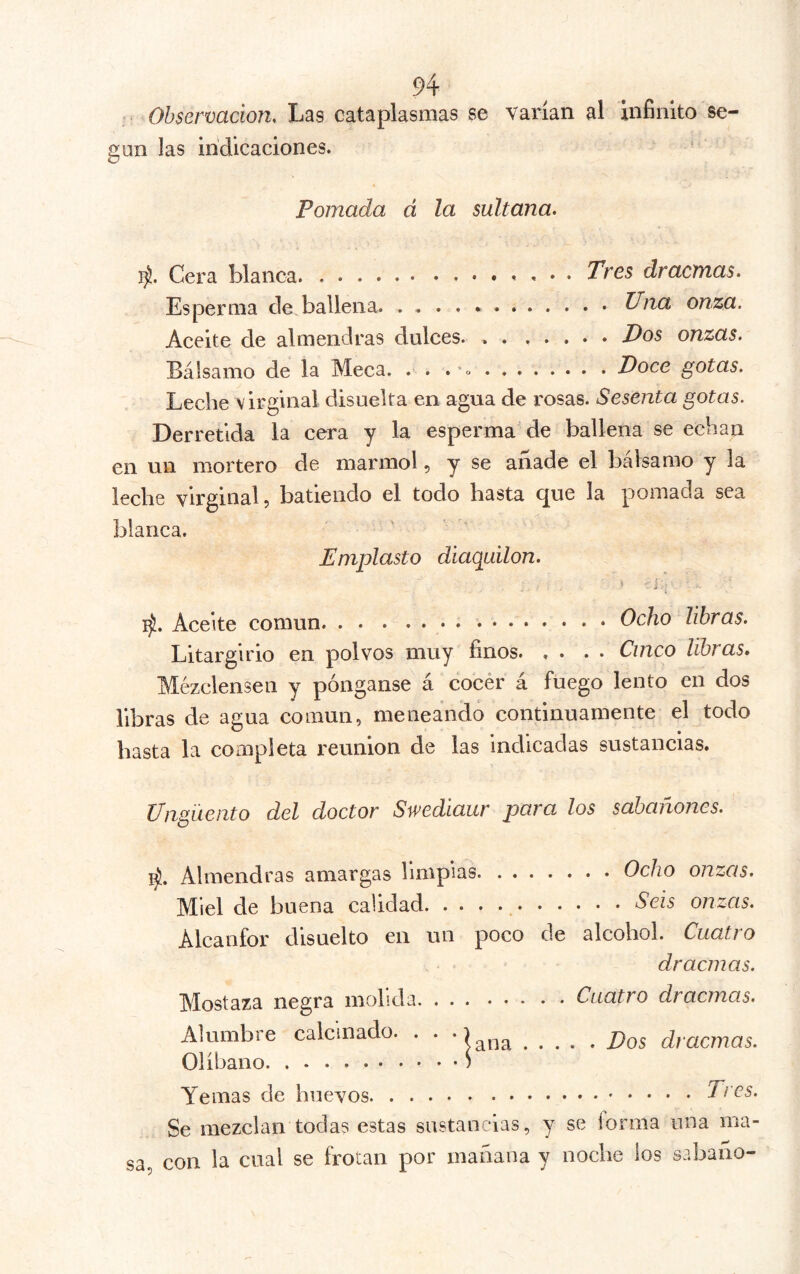 ' Observación, Las cataplasmas se varían al iníiníto se- gún las indicaciones. Pomada á la sultana. Cera blanca. Tres dracmas. Esperma de ballena. Una onza. Aceite de almendras dulces. Pos onzas. Bálsamo de la Meca. . . . 'o Doce gotas. Leche virginal disuelta en agua de rosas. Sesenta gotas. Derretida la cera y la esperma de ballena se echan en un mortero de marmol, y se añade el bálsamo y la leche virginal 5 batiendo el todo hasta (^ue la pomada sea blanca. Emplasto diaquiion. 1^. Aceite común Ocho libras. Litargirio en polvos muy finos Cinco libras. Mézclensen y pónganse á cocer á fuego lento en dos libras de agua común, meneando continuamente el todo hasta la completa reunion de las indicadas sustancias. Ungüento del doctor Swediaur para los sabañones. 1^. Almendras amargas limpias Ocho onzas. Miel de buena calidad Seis onzas. Alcanfor disuelto en un poco de alcohol. Cuati o dracmas. Mostaza negra molida Cuatro dracmas. Alumbre calcinado. . . • j)Qg dracmas. Olíbano Yemas de huevos Tres. Se mezclan todas estas sustancias, y se lorma una ma- sa, con la cual se frotan por mañana y noche los sabano-