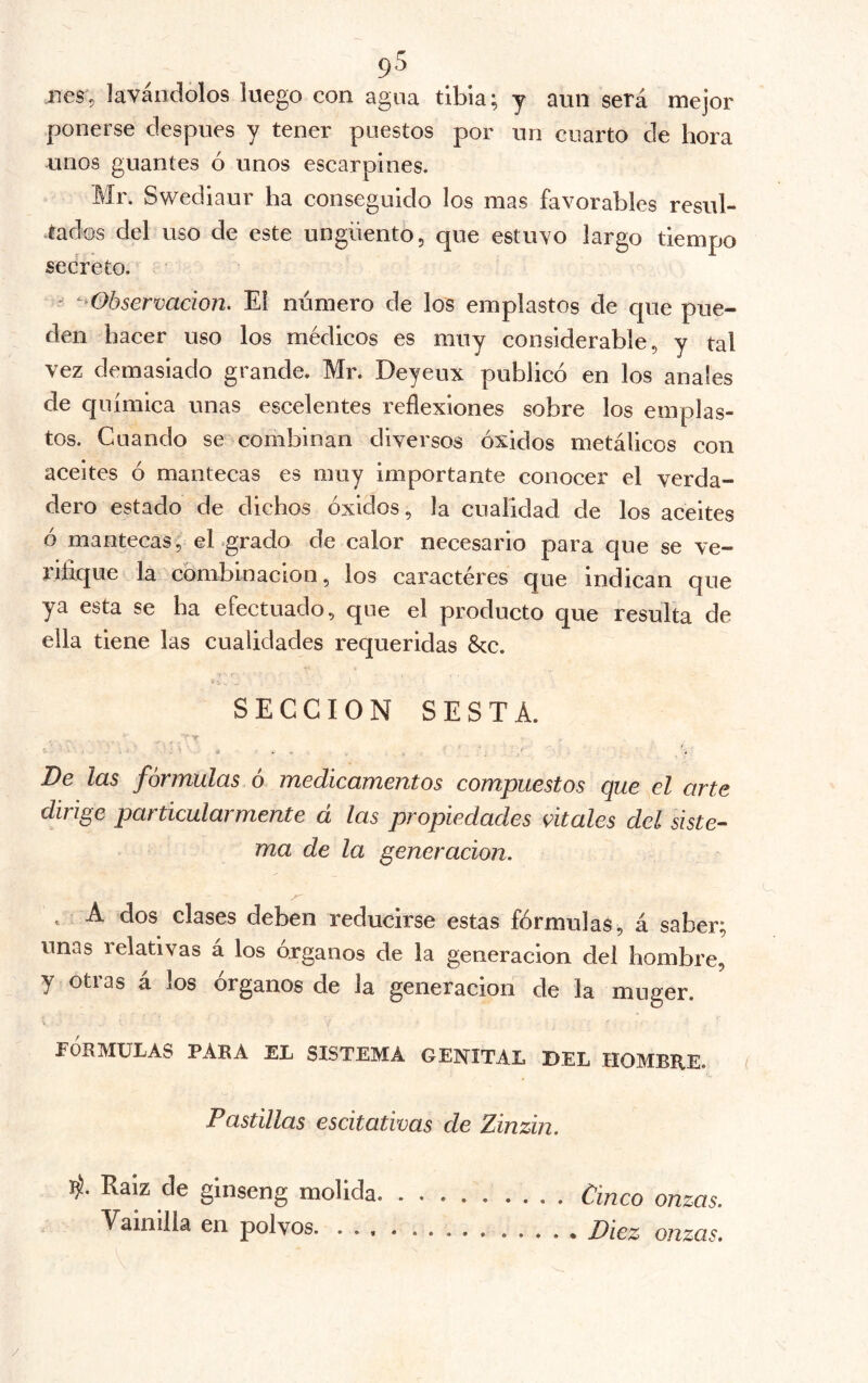 9^ lies’, lavándolos luego con agua tibia; y aun será mejor ponerse después y tener puestos por un cuarto de hora unos guantes ó unos escarpines. Mr. Swediaur ha conseguido los mas favorables resul- .tados del uso de este ungüento, que estuvo largo tiempo secreto. ' ‘-^Observación. El numero de los emplastos de que pue- den baeer uso los médicos es muy considerable, y tal vez demasiado grande. Mr. Deyeux publicó en los anales de química unas escelentes reflexiones sobre los emplas- tos. Cuando se combinan diversos óxidos metálicos con aceites ó mantecas es muy importante conocer el verda- dero estado de dichos óxidos, la cualidad de los aceites ó mantecas, eLgrado de calor necesario para que se ve- rifique la cómbinacion, los caracteres que indican que ya esta se ha efectuado, que el producto que resulta de ella tiene las cualidades requeridas &c. SECCION SESTÁ. ■' V- C. a . - /. De las formulas 6 medicamentos compuestos que el arte dirige particularmente a las propiedades vitales del siste-^ ma de la generación. . A dos clases deben reducirse estas fórmulas, á saber; unas relativas á los órganos de la generación del hombre, y otras á los órganos de la generación de la muger. V FÓRMULAS PARA EL SISTEMA GENITAL BEL HOMBRE. Pastillas escitativas de Zinzin. 4. Raíz de ginseng molida Cinco onzas. Vainilla en polvos Diez onzas. /