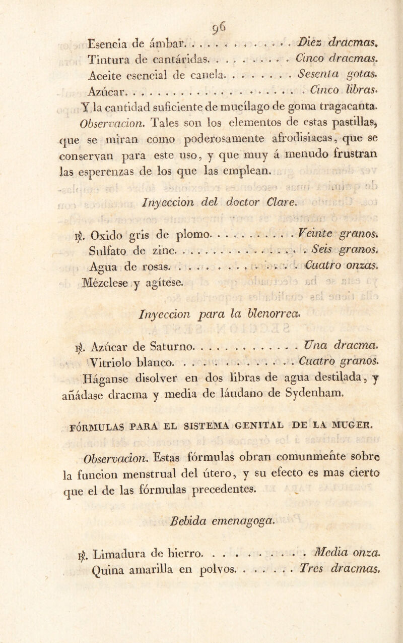 Esencia iiOlEs,!* ^T'CtCfYlGiS 9 Tintura de cantáridas Cinco dracmas. Aceite esencial de canela Sesenta gotas. Azúcar Cinco libras* y la cantidad suficiente de mucilago de goriia tragacanta. Observación, Tales son los elementos de estas pastillas, que se miran como poderosamente afrodisiacas, que se conservan para este uso, y que muy á menudo frustran las esperenzas de los que las emplean. r * . -o - ’ ^ Inyección del doctor Clare, Oxido gris de plomo. Veinte granos* Sulfato de zinc * . Seis granos* Agua de rosas. . « . . «... ... . Ctiatro onzas* Mézclese y agítese. - * i « • ' n. . ' , Inyección para la blenorrea* Azúcar de Saturno. Una dracma, ’ Vitriolo blanco Cuatro granos. Háganse disolver en dos libras de agua destilada, y añádase dracma y media de láudano de Sydenbam. FÓRMULAS PARA EL SISTEMA GENITAL DE LA MUGER. Observación, Estas fórmulas obran comunmente sobre la función menstrual del útero, y su efecto es mas cierto que el de las fórmulas precedentes. Bebida emenagoga. Limadura de hierro Medía onza. Quina amarilla en polvos Tres dracmas»