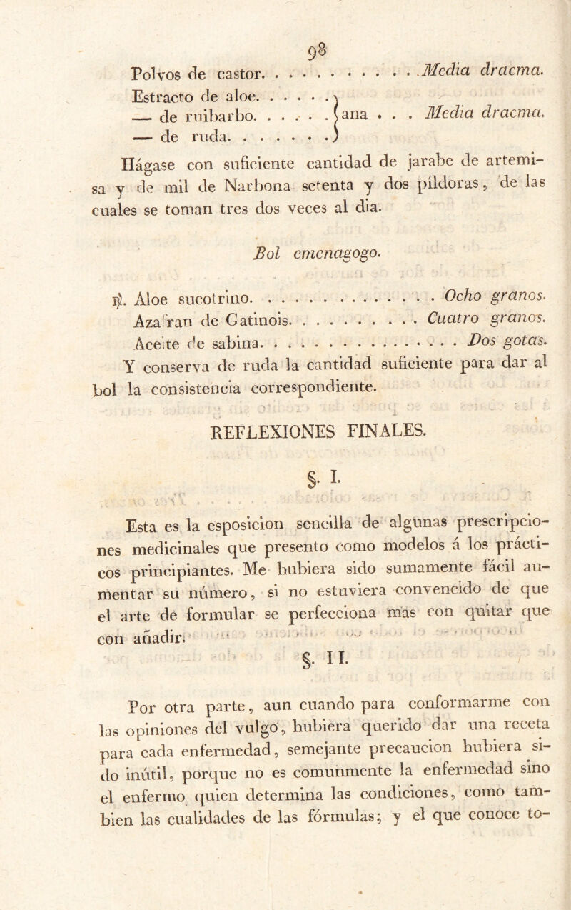 Polvos de castor • -Media dracma. Estracto de aloe ^ >' Je rnibarbo. .... . (ana . . . Media dracma, — de ruda. ) Hágase con suficiente cantidad de jarabe de artemi- sa V de mil de Narbona setenta y dos píldoras p de las cuales se toman tres dos veces al día. Bol enienagogo, ]^. Aloe sucotrino Ocho granos- AzaAan de Gatinois Cuatro granas. Aceite de sabina. • ^os gotas. Y conserva de ruda la cantidad suficiente para dar al bol la consistencia correspondiente. i REFLEXIONES FINALES. §• I- Esta es la esposicion sencilla de algunas prescripcio- nes medicinales que presento como modelos á los prácti- cos principiantes. Me* bubiera sido sumamente fácil au- mentar su número, si no estuviera convencido de que el arte de formular se perfecciona mas con quitar que con añadir. §. II. Por otra parte, aun cuando para conformarme con las opiniones del vulgo, hubiera querido dar una receta para cada enfermedad, semejante precaución bubiera si- do inútil, porque no es comunmente la enfermedad sino el enfermo quien determina las condiciones, como tam- bién las cualidades de las fórmulas; y el que conoce to-