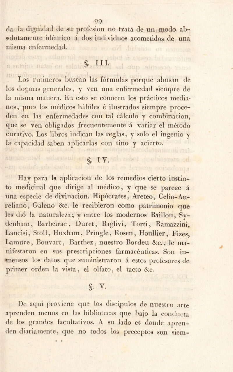 da la dignidad de su profesión no trata de un modo ab- solutamente idéntico á dos individuos acometidos de una misma enfermedad. §• III. Los rutineros buscan las fórmulas porque abusan de los dogmas generales, y ven una enfermedad siempre de la misma manera. En esto se conocen los prácticos media- nos, pues los médicos bibiles é ilustrados siempre proce- den en las enfermedades con tal cálculo y combinación, que se ven obligados frecuentemente á variar el método curativo. Los libros indican las reglas, y solo el ingenio y la capacidad saben aplicarlas con tino y acierto. §. ly. Hay para la aplicación de los remedios cierto instin- to medicinal que dirige al médico, y que se parece á una especie de divinacion. Hipócrates, Areteo, Celio-Au~ rebano. Galeno &c. le recibieron como patrimonio que les dió la naturaleza; y entre los modernos Baillou, Sy- denham, Barbeirac, Duret, Baglivi, Torti, Ramazzini, Lancisi, Stoll, Huxbam, Pringle, Rosen, Houllier, Fizes, Lamure, Bouvart, Barthez, nuestro Borden Scc., le ma- nifestaron en sus prescripciones farmacéuticas. Son in- mensos los datos que suministraron á estos profesores de primer orden la vista, el olfato, el tacto Scc. §. V. De aqui proviene que los discípulos de nuestro arte aprenden menos en las bibliotecas que bajo la conducta de los grandes facultativos. A su lado es donde apren- den diariamente^ que no todos los preceptos son siem-