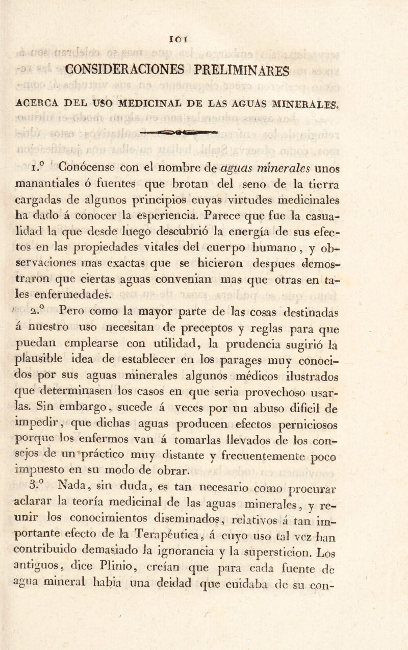 lo I CONSIDERACIONES PRELIMINARES ACERCA DEL USO MEDICINAL DE LAS AGUAS MINERALES. 1 ° ‘ Conócense con el nombre áe aguas minerales unos manantiales ó fuentes que brotan del seno de la tierra cargadas de algunos principios cuyas virtudes medicinales ha dado á conocer la esperiencia. Parece que fue la casua- lidad la que desde luego descubrió la energía de sus efec- tos en las propiedades vitales del cuerpo humano, y ob- servaciones mas exactas que se hicieron después demos- traron que ciertas aguas convenian mas que otras en ta- les enfermedades. ^ 2.® Pero como la mayor parte de las cosas destinadas á nuestro uso necesitan de preceptos y reglas para que puedan emplearse con utilidad, la prudencia sugirió la plausible idea de establecer en los parages muy conoci- dos por sus aguas minerales algunos médicos ilustrados que determinasen los casos en que seria provechoso usar- las. Sin embargo, sucede á veces por un abuso difícil de impedir, que dichas aguas producen efectos perniciosos porque los enfermos van á tomarlas llevados de los con- sejos de un practico muy distante y frecuentemente poco impuesto en su modo de obrar. 3.° Nada, sin duda, es tan necesario como procurar aclarar la teoría medicinal de las aguas minerales, y re- unir los conocimientos diseminados, relativos á tan im- portante efecto de la Terapéutica, á cuyo uso tal vez han contribuido demasiado la ignorancia y la superstición. Los antiguos, dice Plinio, creían que para cada fuente de agua mineral habla una deidad que cuidaba de su con- r