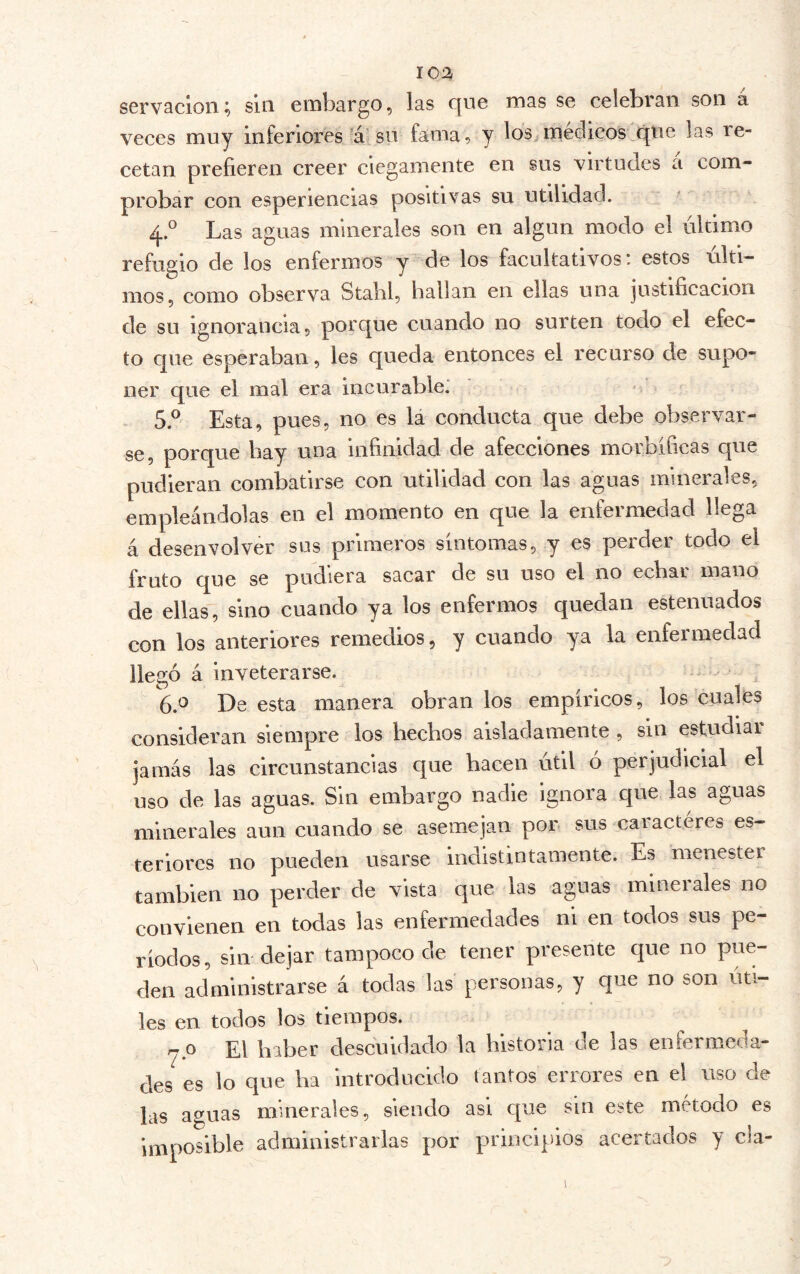 servacion; sin embargo, las que mas se celebran son a veces muy inferiores ’á' su fama, y médicos que las re- cetan prefieren creer ciegamente en sus virtudes a com- probar con esperiencias positivas su utilidad. ■ 4. ° Las aguas minerales son en algún modo el último refugio de los enfermos y de los facultativos: estos últi- mos, como observa Stabl, hallan en ellas una justificación de su ignorancia, porque cuando no surten todo el efec- to que esperaban, les queda entonces el recurso de supo- ner que el mal era incurable* ■ 5. ® Esta, pues, no es la conducta que debe observar- se, porque bay una infinidad de afecciones morbíficas que pudieran combatirse con utilidad con las aguas minerales, empleándolas en el momento en que la enfermedad llega á desenvolver sus primeros síntomas, y es perder todo el fruto que se pudiera sacar de su uso el no echar mano de ellas, sino cuando ya los enfermos quedan estenuados con los anteriores remedios, y cuando ya la enfermedad llegó á inveterarse. 6. ^ De esta manera obran los empíricos, los 'cuales consideran siempre los hechos aisladamente , sin estudiai jamás las circunstancias que hacen útil ó perjudicial el uso de las aguas. Sin embargo nadie ignora que las aguas minerales aun cuando se asemejan por sus caracteres es- teriorcs no pueden usarse indistintamente. Es menestei también no perder de vista que las aguas minerales no convienen en todas las enfermedades ni en todos sus pe- ríodos, sin dejar tampoco de tener presente que no pue- den administrarse á todas las personas, y que no son úti- les en todos los tiempos. rjP El haber descuidado la historia de las enfermeda- des es lo que ha introducido tantos errores en el uso de las aguas minerales, siendo asi que sin este método es imposible administrarlas por p>rinciplos acertados y cla- I