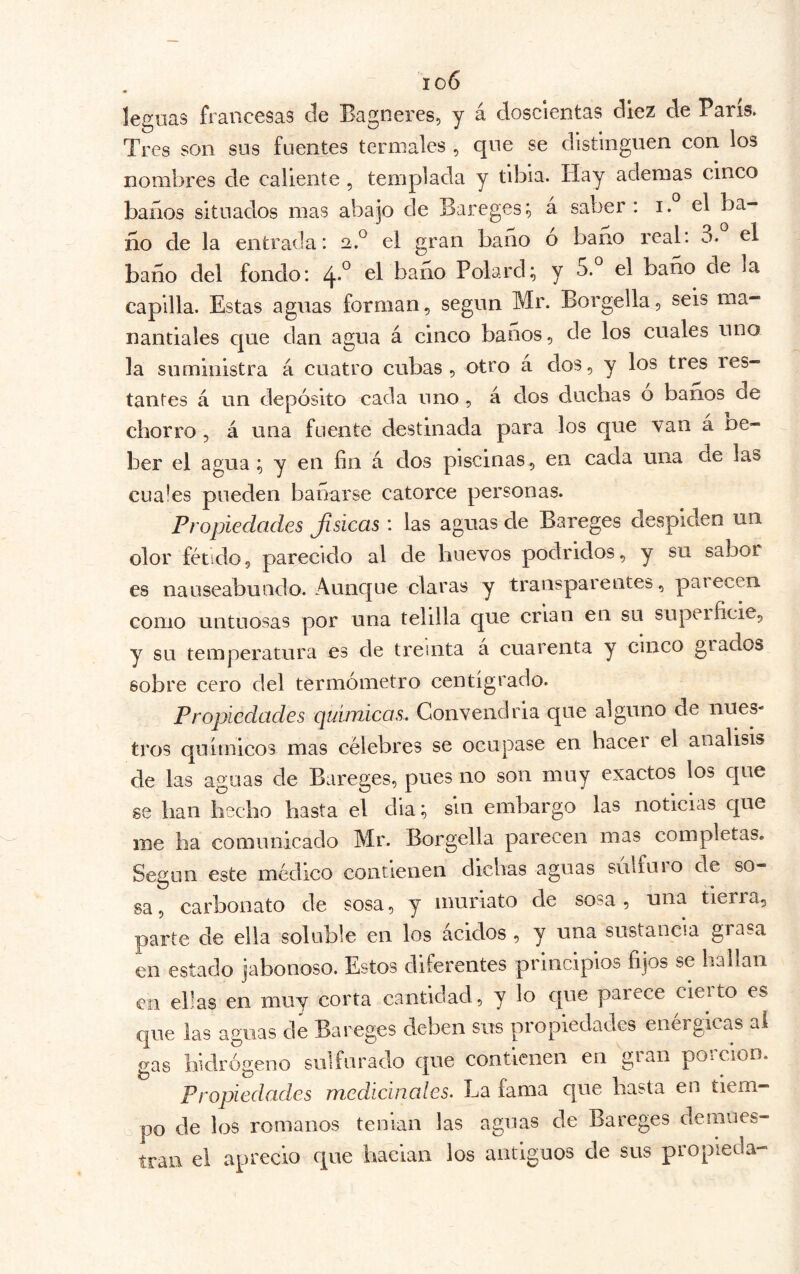 io6 leguas francesas ele Bagoeres, y á doscientas diez de París. Tres son sus fuentes termales , que se distinguen con los nombres de callente , templada y tibia. Hay ademas cinco baños situados mas abajo de Bareges; á saber: i. el ba- ño de la entrada: 2.^ el gran baño o baño real: 3. el baño del fondo: 4*° baño Polard; y 5. el baño de la capilla. Estas aguas forman, según Mr. Borgella, seis ma- nantiales que dan agua á cinco baños, de los cuales uno la suministra á cuatro cubas, otro a dos, y los tres res- tantes á un depósito cada uno , á dos duchas o baños de chorro, á una fuente destinada para los que van a De- ber el agua ; y en fin á dos piscinas , en cada una de las cüa!es pueden bañarse catorce personas. Propiedades Jisicas : las aguas de Bareges despiden un olor fétido, parecido al de huevos podridos, y su sabor es nauseabundo. Aunque claras y transparentes, paiecen como untuosas por una telilla que crian en su supeificie, y su temperatura es de treinta a cuarenta y cinco giados sobre cero del termómetro centígrado. Propiedades químicas. Convendría que alguno de nues- tros químicos mas célebres se ocupase en hacei el análisis de las aguas de Bareges, pues no son muy exactos los que se han hecho hasta el dia; sin embargo las noticias que me ha comunicado Mr. Borgella parecen mas completas. Según este médico contienen dichas aguas sulfuio de so- sa , carbonato de sosa, y muriato de sosa , una tierra, parte de ella soluble en los ácidos , y una sustancia grasa en estado jabonoso. Estos diferentes principios fijos se hallan en ellas en muy corta cantidad, y lo que parece cierto es que las aguas de Bareges deben sus propiedades enérgicas ai gas hidrógeno sulfurado que contienen en gian poicion. Propiedades medicinales. La fama que hasta en tiem- po de los romanos tenían las aguas de Bareges demues- tran el aprecio cpie hacían los antiguos de sus propieda-