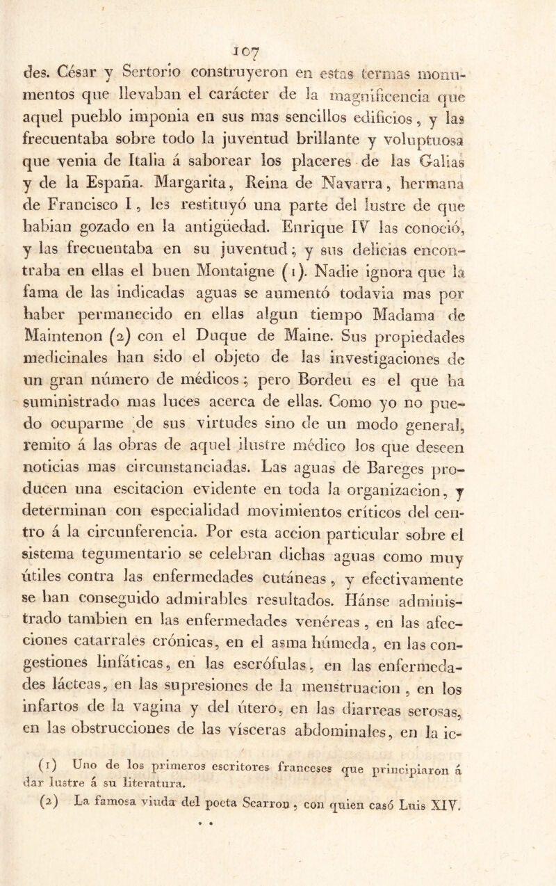 des. César y Sertorío construyeron en estas termas iiioiiii- mentos que llevaban el carácter de la inapnificencia aue aquel pueblo imponía en sus mas sencillos edificios 5 y las frecuentaba sobre todo la juventud brillante y voluptuosa que venia de Italia á saborear los placeres de las Gallas y de la España. Margarita, Reina de Navarra, hermana de Francisco I, les restituyó una parte del lustre de que habían gozado en la antigüedad. Enrique IV las conoció, y las frecuentaba en su juventud; y sus delicias encon- traba en ellas el buen Montaigne (i). Nadie ignora que la fama de las indicadas aguas se aumentó todavía mas por haber permanecido en ellas algún tiempo Madama de Maintenon (2) con el Duque de Maine. Sus propiedades medicinales han sido el objeto de las investigaciones de un gran numero de médicos ; pero Borden es el que ha suministrado mas luces acerca de ellas. Como yo no pue- do ocuparme de sus virtudes sino de un modo general, remito á las obras de aquel ilustre médico los que deseen noticias mas circunstanciadas. Las aguas de Bareges pro- ducen una escitacion evidente en toda la organización, y determinan con especialidad movimientos críticos del cen- tro á la circunferencia. Por esta acción particular sobre el sistema tegumentario se celebran dichas aguas como muy Utiles contra las enfermedades cutáneas , y efectivamente se han conseguido admirables resoltados. Hánse adminis- trado también en las enfermedades venéreas , en las afec- ciones catairales crónicas, en el asmahiimcda, en las con- gestiones linfáticas, en las escrófulas, en las enfermeda- des lácteas, en las supresiones de la nieostruacion , en los infartos de la vagina y del otero, en las diarreas serosas, en las obstrucciones de las visceras abdominales, en la ic- / (1) Uno de los primeros escritores franceses que j>Uiicipiaroii á dar lustre a su literatura. (2) La famosa viuda del poeta Scarron , con ^uieii casó Luis XIT.