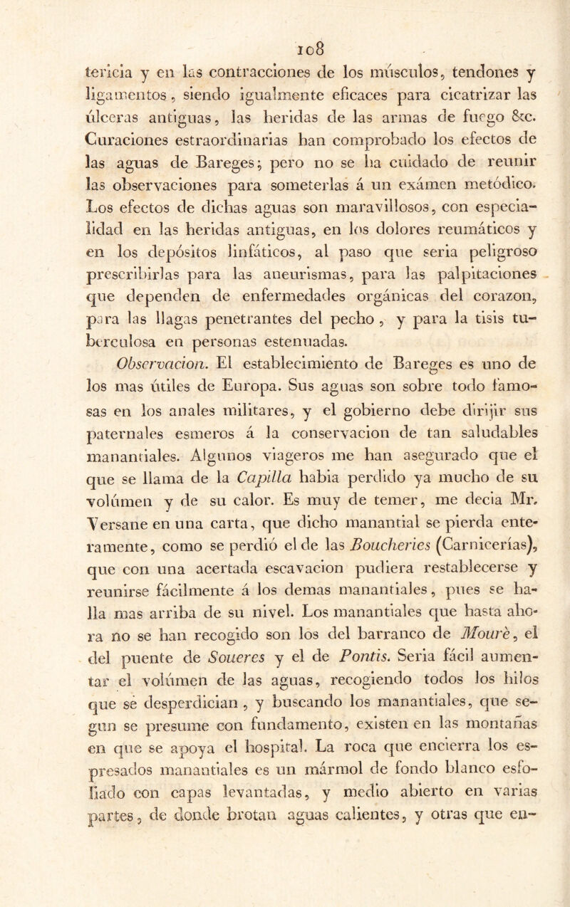 io8 terlcia y eii las contracciones ele los músculos, tendones y ligamentos, siendo igualmente eficaces para cicatrizarlas úlceras antiguas, las heridas de las armas de fuego Scc. Curaciones estraordinarias han comprobado ios efectos de las aguas de Bareges; pero no se ha cuidado de reunir las observaciones para someterlas á un examen metódico. Los efectos de dichas aguas son maravillosos, con especia- lidad en las heridas antiguas, en l(>s dolores reumáticos y en los depósitos linfáticos, al paso que seria peligroso prescribirlas para las aneurismas, para las palpitaciones - c|ue dependen de enfermedades orgánicas del corazón, para las llagas penetrantes del pecho , y para la tisis tu- berculosa en personas estenuadas. Observación. El establecimiento de Bareges es uno de los mas útiles de Europa. Sus aguas son sobre todo famo- sas en los anales militares, y el gobierno debe dlrljir sus paternales esmeros á la conservación de tan saludables manantiales. Algunos viageros me han asegurado que el que se llama de la Capilla habia perdido ya mucho de su volumen y de su calor. Es muy de temer, me decía Mr, Aersane en una carta, que dicho manantial se pierda ente- ramente, como se perdió el de las Boucheries (Carnicerías), que con una acertada escavaclon pudiera restablecerse y reunirse fácilmente á los demas manantiales, pues se ha- lla mas arriba de su nivel. Los manantiales que hasta aho- ra no se han recogido son los del barranco de Moure ^ el del puente de Soueres y el de Pontis. Seria fácil aumen- tar el volúmen de las aguas, recogiendo todos los hilos que sé desperdician, y buscando los manantiales, que se- giin se presume con fundamento, existen en las montanas en que se apoya el hospital. La roca que encierra los es- presados manantiales es un mármol de fondo blanco esfo- liado con capas levantadas, y medio abierto en varias partes, de donde brotan aguas calientes, y otras que en-