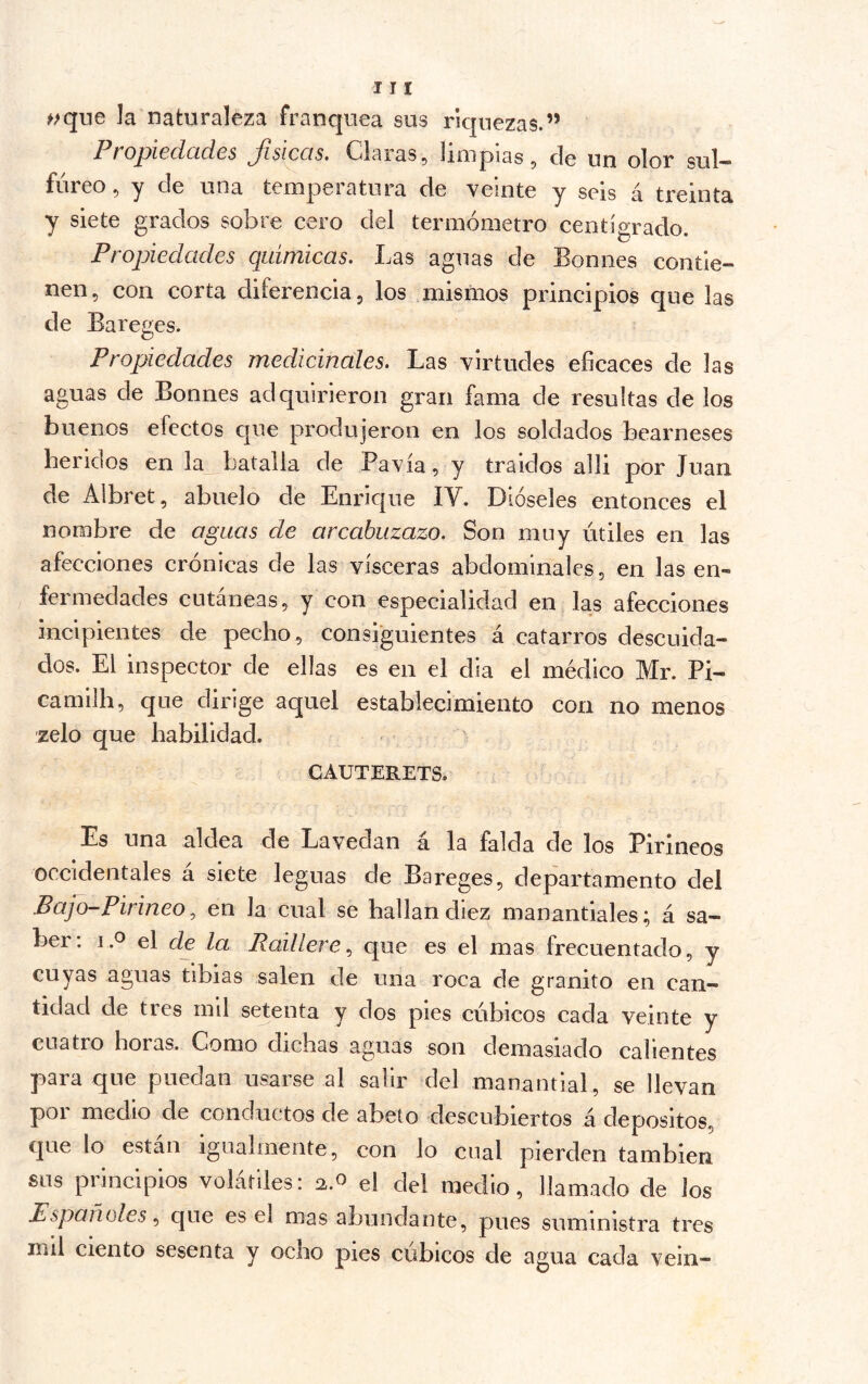 ^;que la naturaleza franquea sus riquezas.” Projjicdcídcs ^^siccis» Claras ^ limpias ^ de uu olor sul*** fúreo 5 y de una temperatura de veinte y seis á treinta y siete grados sobre cero del termómetro centígrado. ^ O Propiedades químicas. Las aguas de Bonnes contie- nen, con corta diferencia, los mismos principios que las de Bareges. Propiedades medicinales. Las virtudes eficaces de las aguas de Bonnes adquirieron gran fama de resultas de los buenos efectos cjue produjeron en los soldados bearneses heridos en la_ batalla de Pavía, y traidos alli por Juan de Albret, abuelo de Enrique IV. Dióseles entonces el nombre de aguas de arcahuzazo. Son muy útiles en las afecciones crónicas de las visceras abdominales, en las en- fermedades cutáneas, y con especialidad en las afecciones incipientes de pecho , consiguientes á catarros descuida- dos. El inspector de ellas es en el día el médico Mr. Pi- camilh, que dirige aquel establecimiento con no menos zelo que habilidad. CAUTERETS. Es una aldea de Lavedan á la falda de los Pirineos occidentales á siete leguas de Bareges, departamento del Bajo-Pirineo^ en la cual se hallan diez manantiales; á sa- ber: 1.0 el de la Raillereque es el mas frecuentado, y cuyas aguas tibias salen de una roca de granito en can- tidad de tres mil setenta y dos pies cúbicos cada veinte y cuatro horas. Como dichas aguas son demasiado calientes para que puedan usarse al salir del manantial, se llevan por medio de conductos de abeto descubiertos á depósitos, que lo están igualmente, con lo cual pierden también sus principios volátiles: 2.0 el del medio, llamado de los Españoles que es el mas abundante, pues suministra tres mil ciento sesenta y ocho pies cúbicos de agua cada vein-