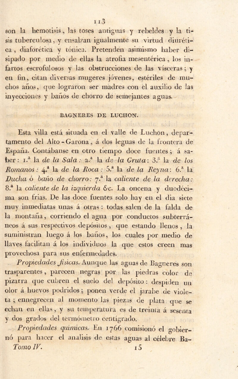 son la liemotisis, las toses antiguas y rebeldes y la ti- sis tuberculosa, y ensalzan igualmente su virtud diuréti- ca 5 diaforética y tónica. Pretenden asimismo haber di- sipado por medio de ellas la atrofia mesentérica , los in- fartos escrofulosos y las obstrucciones de las visceras; y en fin, citan diversas mugeres jóvenes, estériles de mu- chos años, que lograron ser madres con el auxilio de las inyecciones y baños de chorro de semejantes aguas.- BAGNERES DE BUCHON. Esta villa está situada en el valle de Luchon, depar- tamento del Alto-Carona, á dos leguas de la frontera de España. Contábanse en otro tiempo doce fuentes ; á sa- ber : i.^ la de la Sala: 2.^ la de la Gruta: 3.‘^ la de los Romanos : 4*^ la de la Roca : 5.^ la de la Reyna: 6.^ la Rucha ó baño de chorro: 7.^ la caliente de la derecha: 8.^ la caliente de la izquierda &c. La oncena y duodéci- ma son frías. De las doce fuentes solo hay en el dia siete muy inmediatas unas á otras : todas salen de la falda de la montaña, corriendo el agua por conductos subterrá- neos á sus respectivos depósitos , que estando llenos , la suministran luego á los baños, los cuales por medio de llaves facilitan á los individuos la que estos creen mas provechosa para sus enfermedades. Propiedades Jísicas. Aunque las aguas de Bagneres son trasparentes, parecen negras por las piedras color de pizarra que cubren el suelo del depósito : despiden un olor á huevos podridos; ponen verde el jarabe de viole- ta ; ennegrecen al momento las piezas de plata que se echan en ellas , y su temperatura es de treinta á sesenta y dos grados del termómetro centígrado. Propiedades químicas. En 1766 comisionó el gobier- no para hacer el análisis de estas aguas al célebre Ba- Torno IF. 15 y