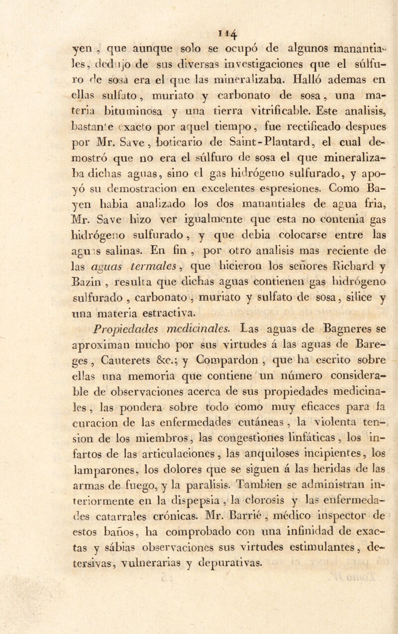 ií4 yen , que aunque solo se ocupó de algunos manantia- les, dedujo de sus diversas investigaciones que el sulfu- ro de sosa era el que las mineralizaba. Halló ademas en ellas sulfato, muriato y carbonato de sosa, una ma- teria bituminosa y una tierra vitrlficable. Este análisis, bastante exacto por aquel tiempo, fue rectiíicado después por Mr. Save , boticario de Saint-Plantard, el cual de- mostró que no era el sulfuro de sosa el que mineraliza- ba dichas aguas, sino el gas hidrógeno sulfurado, y apo- yó su demostración en excelentes espresiones. Como Ba- yen habla analizado los dos manantiales de agua fria, Mr. Save hizo ver igualmente que esta no contenia gas hidrógeno sulfurado, y que debia colocarse entre las agms salinas. En fin , por otro análisis mas reciente de las aguas termales, que hicieron los señores Richard y Bazin , resulta que dichas aguas contienen gas hidrógeno sulfurado , carbonato , muriato y sulfato de sosa, silice y una materia estractiva. Propiedades medicinales^ Las aguas de Bagneres se aproximan mucho por sus virtudes á las aguas de Bare- ges 5 Cauterets Scc.; y Compardon , que ha escrito sobre ellas una memoria que contiene un número considera- ble de observaciones acerca de sus propiedades medicina- les , las pondera sobre todo como muy eficaces para la curación de las enfermedades cutáneas , la violenta ten- sion de los miembros, las congestiones linfáticas, los in- fartos de las articulaciones, las anquiloses incipientes, los lamparones, los dolores que se siguen á las heridas de las armas de fuego, y la parálisis. También se administran in- teriormente en la dispepsia , la clorosis y las enfermeda- des catarrales crónicas. Mr. Barrió, médico inspector de estos baños, ha comprobado con una infinidad de exac- tas y sábias observaciones sus virtudes estimulantes, de- tersivas, vulnerarias y depurativas.