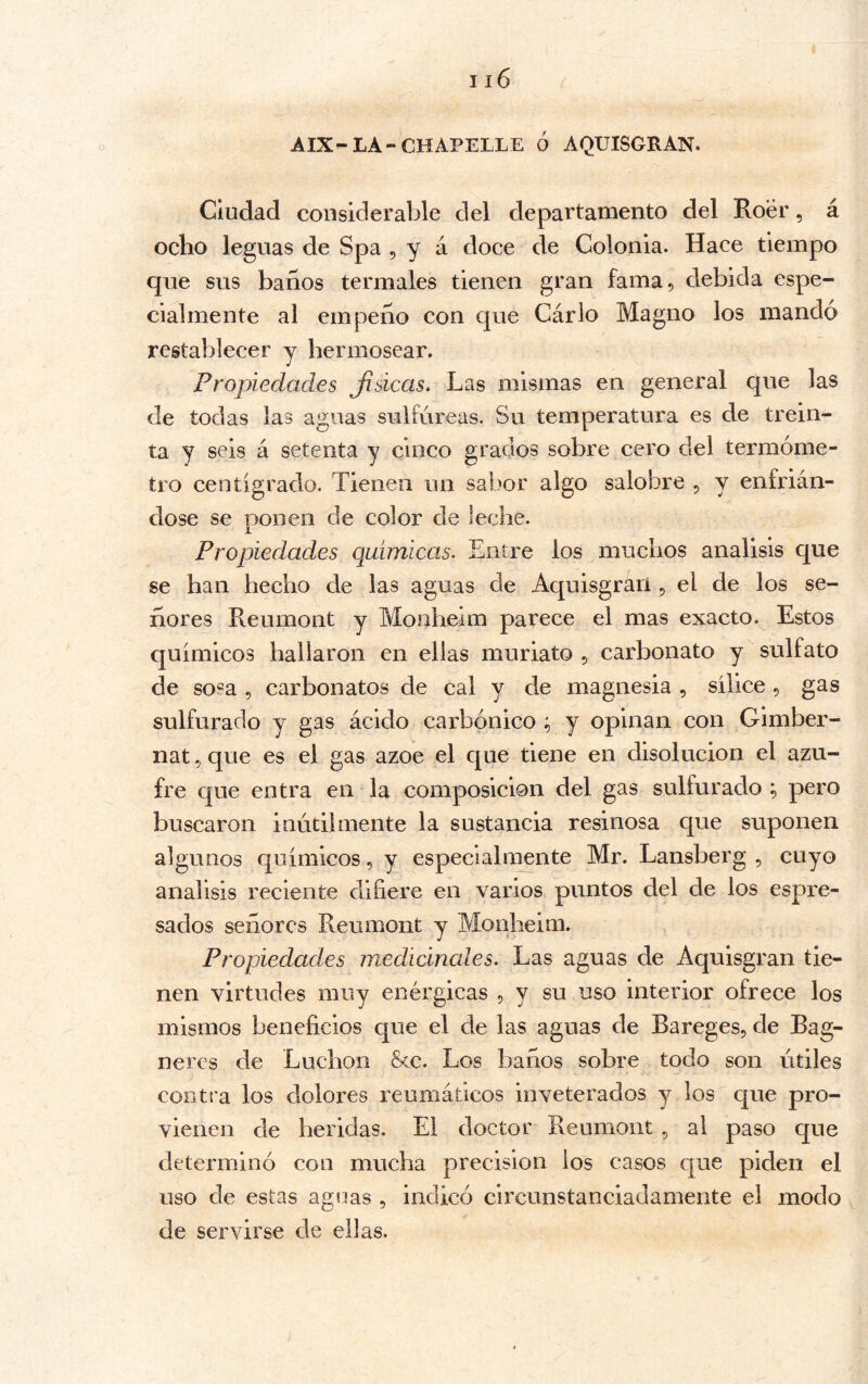 AIX-LA-CHAPELLE Ó AQUISGRAN. Ciudad considerable del departamento del Roer, á ocho leguas de Spa , y á doce de Colonia. Hace tiempo que sus baíios termales tienen gran fama, debida espe- cialmente al empeño con que Cárlo Magno los mandó restablecer y hermosear. J Propiedades Jisicas. Las mismas en general que las de todas las aguas sulfúreas. Su temperatura es de trein- ta y seis á setenta y cinco grados sobre cero del termóme- tro centígrado. Tienen un sabor algo salobre , y enfrián- dose se ponen de color de leche. Propiedades químicas. Entre los muchos análisis que se han hecho de las aguas de Aquisgrarí, el de los se- ñores Reumont y Monheim parece el mas exacto. Estos químicos hallaron en ellas muriato , carbonato y sulfato de sosa , carbonates de cal y de magnesia , sílice , gas sulfurado y gas ácido carbónico y opinan con Gimber- nat 5 que es el gas ázoe el que tiene en disolución el azu- fre que entra en la composición del gas sulfurado ; pero buscaron inútilmente la sustancia resinosa que suponen algunos químicos, y especialmente Mr. Lansberg , cuyo análisis reciente difiere en varios puntos del de los espre- sados señores Reumont y Monheim. Propiedades medicinales. Las aguas de Aquisgran tie- nen virtudes muy enérgicas , y su uso interior ofrece los mismos beneficios que el de las aguas de Bareges, de Bag- neres de Luchon &c. Los baños sobre todo son útiles contra los dolores reumáticos inveterados y los que pro- vienen de heridas. El doctor Reumont, al paso que determinó con mucha precision los casos que piden el uso de estas aguas , indicó circunstanciadamente el modo de servirse de ellas.