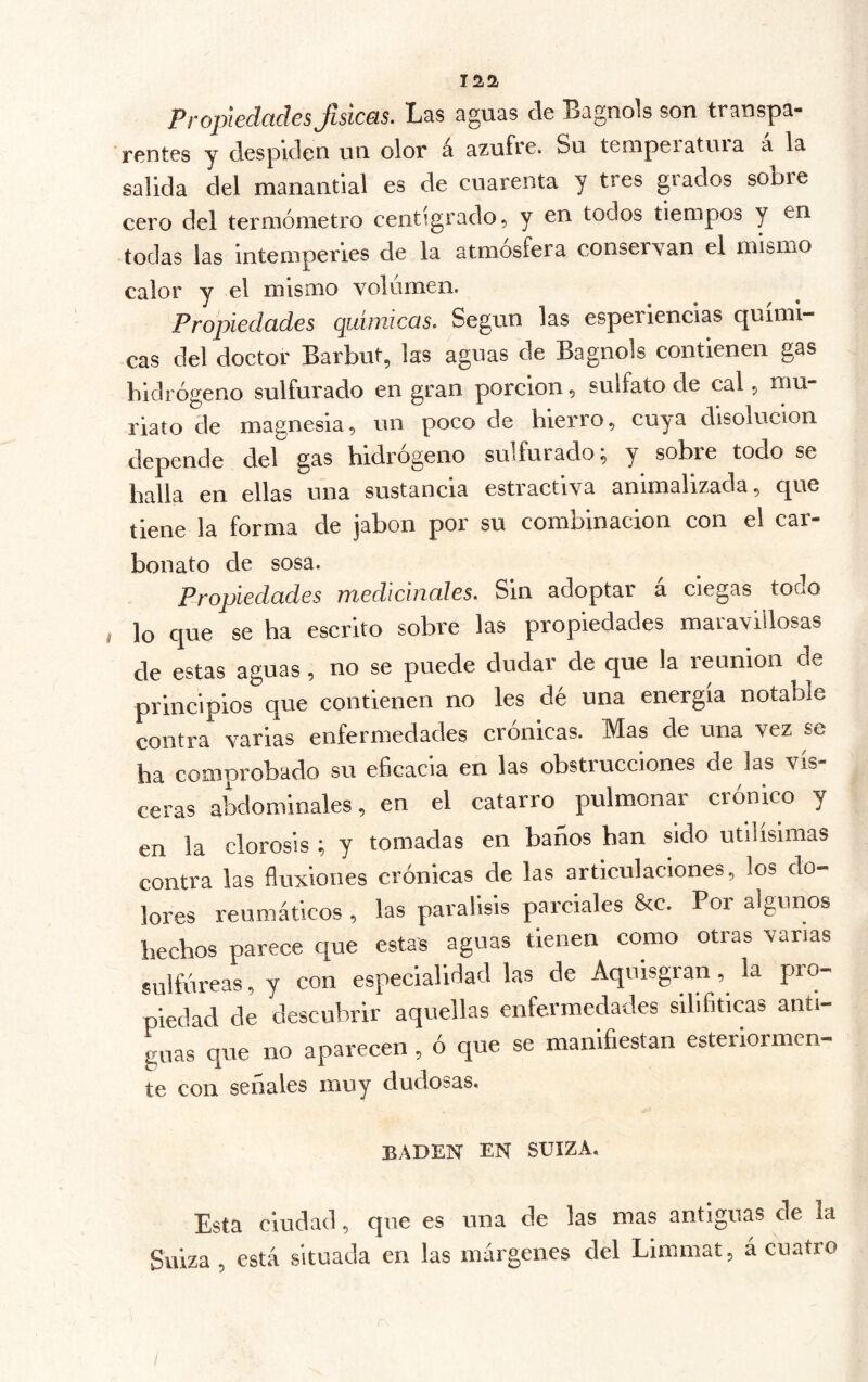 laa Propiedades físicas. Las aguas de Bagnols son transpa- rentes y despiden un olor á azufre. Su temperatma a la salida del manantial es de cuarenta y tres grados sobre cero del termómetro centígrado, y en todos tiempos y en todas las intemperies de la atmósfera conservan el mismo calor y el misíiio volumen. Propiedades quimiccis. Según las esperiencias quími- cas del doctor Barbut, las aguas de Bagnols contienen gas hidrógeno sulfui'ado en gran porción, sulfato de cal, mu- riato de magnesia, un poco de hierro, cuya disolución depende del gas hidrógeno sulfurado; y sobre todo se halla en ellas una sustancia estractiva animalizada, que tiene la forma de jabón por su combinación con el car- bonato de sosa. Propiedades medicinales. Sin adoptar a ciegas todo I lo que se ha escrito sobre las propiedades maravillosas de estas aguas , no se puede dudar de que la reunion de principios que contienen no les dé una energía notable contra varias enfermedades crónicas. Mas de una vez se ha comprobado su eficacia en las obstrucciones de las vis- ceras abdominales, en el catarro pulmonar crónico y en la clorosis ; y tomadas en baños han sido útilísimas contra las fluxiones crónicas de las articulaciones, los do- lores reumáticos , las parálisis parciales &c. Por algunos hechos parece que estas aguas tienen como otras vanas sulfúreas, y con especialidad las de Aquisgran, la pro- piedad de descubrir aquellas enfermedades silifiticas anti- guas que no aparecen, ó que se manifiestan esteiiormen- te con señales muy dudosas, BADEN EN SUIZA, Esta ciudad, que es una de las mas antiguas de la Suiza, está situada en las márgenes del Limmaí, á cuatro