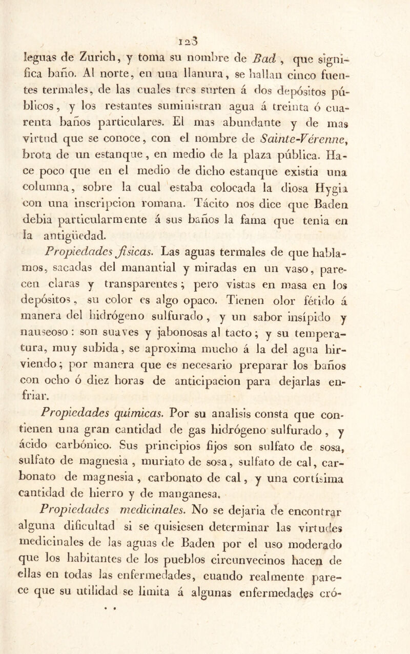 leguas de Zurich, y toma su nombre de Bad , que signi- fica baño. A! norte, en una llanura, se hallan cinco fuen- tes termales, de las cuales tres surten á dos depósitos pú- blicos , y los restantes suministran agua á treinta ó cua- renta baños particulares. El mas abundante y de mas virtud que se conoce, con el nombre de Sainte-Vérenne^ brota de un estanque, en medio de la plaza pública. Ha- ce poco que en el medio de dicho estanque existia una columna, sobre la cual estaba colocada la diosa Hygia con una inscripción romana. Tácito nos dice que Baden debia particularmente á sus baños la fama que tenia en la antigüedad. Propiedades Jisicas. Las aguas termales de que habla- mos, sacadas del manantial y miradas en un vaso, pare- cen ciaras y transparentes ; pero vistas en masa en los depósitos, su color es algo opaco. Tienen olor fétido á manera del hidrogeno sulfurado , y un sabor insípido y nauseoso : son suaves y jabonosas al tacto; y su tempera- tura, muy subida, se aproxima mucho á la del agua hir- viendo ; por manera que es necesario preparar los baños con ocho ó diez horas de anticipación para dejarlas en- friar. Propiedades químicas. Por su análisis consta que con- tienen una gran cantidad de gas hidrógeno sulfurado , y ácido carbónico. Sus principios fijos son sulfato de sosa, sulfato de magnesia , muriato de sosa, sulfato de cal, car- bonato de magnesia, carbonato de cal, y una cortísima cantidad de hierro y de manganesa. Propiedades medicinales. No se dejarla de encontrar alguna dificultad si se quisiesen determinar las virtudes medicinales de las aguas de Baden por el uso moderado que los habitantes de los pueblos circunvecinos hacen de ellas en todas Jas enfermedades, cuando realmente pare- ce que su utilidad se limita á algunas enfermedades eró-