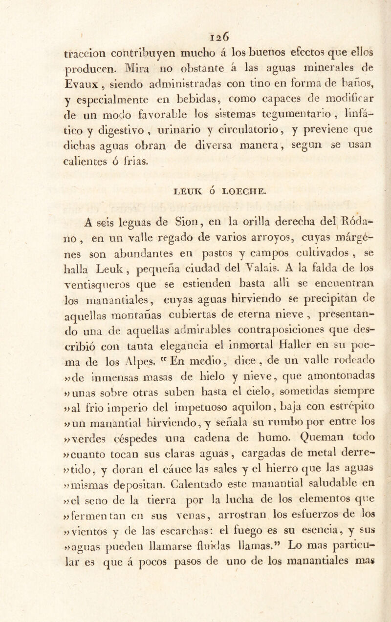 120 tracción contribuyen mucho á los buenos efectos que ellos producen. Mira no obstante a las aguas minerales de Evaiix 5 siendo administradas con tino en forma de baños, y especialmente en bebidas, como capaces de modificar de un modo favorable los sistemas tegumentario , linfá- tico y digestivo, urinario y circulatorio, y previene que dichas aguas obran de diversa manera, según se usan calientes ó frías. LEUK Ó LOECHE. A seis leguas de Sion, en la orilla derecha del Róda- no , en un valle regado de varios arroyos, cuyas márgé- nes son abundantes en pastos y campos cultivados , se halla Leuk , pequeña ciudad del Valais. A la falda de los ventisqueros que se estienden hasta alli se encuentran los manantiales, cuyas aguas hirviendo se precipitan de aquellas montañas cubiertas de eterna nieve , presentan- do una de aquellas admirables contraposiciones que des- cribió con tanta elegancia el inmortal Haller en su poe- ma de los Alpes. En medio, dice , de un valle rodeado »de inmensas masas de hielo y nieve, que amontonadas uunas sobre otras suben basta el cielo, sometidas siempre nal frió imperio del impetuoso aquilón, baja con estrépito »un manantial hirviendo, y señala su rumbo por entre los »verdes céspedes una cadena de humo. Queman todo »cuanto tocan sus claras aguas, cargadas de metal derre- »tido, y doran el cáuce las sales y el hierro que las aguas >nmsnias depositan. Calentado este manantial saludable en »el seno de la tierra por la lucha de los elementos que nfermentan en sus venas, arrostran los esfuerzos de los vientos y de las escarchas: el fuego es su esencia, y sus maguas pueden llamarse fluidas llamas.” Lo mas particu- lar es que á pocos pasos de uno de los manantiales mas