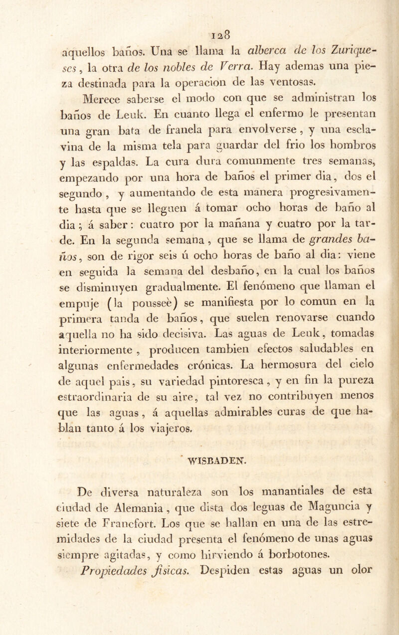 aquellos baños. Una se llama la olhevccL de los Zurique^ ses 5 la otra de los nobles de Verra. Hay ademas una pie- za destinada para la operación de las ventosas. Merece saberse el modo con que se administran los baños de Leuk. En cuanto llega el enfermo le presentan una gran bata de franela para envolverse , y una escla- vina de la misma tela para guardar del frió los hombros y las espaldas. La cura dura comunmente tres semanas, empezando por una hora de baños el primer dia, dos el segundo , y aumentando de esta manera progresivamen- te hasta que se lleguen á tomar ocho horas de baño al dia; á saber: cuatro por la mañana y cuatro por la tar- de. En la segunda semana, que se llama de grandes haz- nos ^ son de rigor seis ú ocho horas de baño al dia: viene en seguida la semana del desbaño, en la cual los baños se disminuyen gradualmente. El fenómeno que llaman el empuje (la poussee] se manifiesta por lo común en la primera tanda de baños, que suelen renovarse cuando aquella no ha sido decisiva. Las aguas de Leuk, tomadas interiormente , producen también efectos saludables en algunas enfermedades crónicas. La hermosura del cielo de aquel pais, su variedad pintoresca, y en fin la pureza estraordinaria de su aire, tal vez no contribuyen menos que las aguas , á aquellas admirables curas de que ha- blan tanto á los viajeros. ■ WISBADEN. De diversa naturaleza son los manantiales de esta ciudad de Alemania , que dista dos leguas de Maguncia y siete de Francfort. Los que se hallan en una de las estre- midades de la ciudad presenta el fenómeno de unas aguas siempre agitadas, y como hirviendo á borbotones. Propiedades Jisicas. Despiden estas aguas un olor