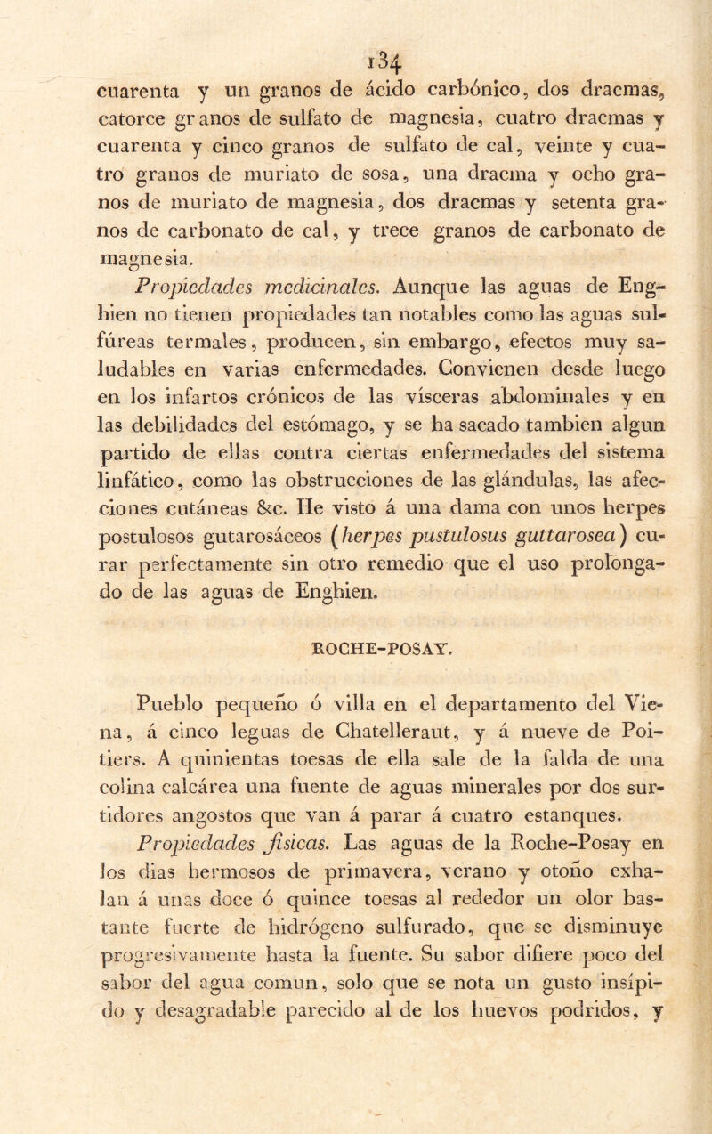 cuarenta y un granos de ácido carbónico, dos dracmas, catorce granos de sulfato de magnesia, cuatro dracmas y cuarenta y cinco granos de sulfato de cal, veinte y cua- tro granos de muriato de sosa, una dracma y ocho gra- nos de muriato de magnesia, dos dracmas y setenta gra- nos de carbonato de cal, y trece granos de carbonato de magnesia. Propiedades medicinales. Aunque las aguas de Eng- hien no tienen propiedades tan notables como las aguas sul- fúreas termales, producen, sin embargo, efectos muy sa- ludables en varias enfermedades. Convienen desde luego en los infartos crónicos de las visceras abdominales y en las debilidades del estómago, y se ha sacado también algún partido de ellas contra ciertas enfermedades del sistema linfático, como las obstrucciones de las glándulas, las afec- ciones cutáneas &c. He visto á una dama con unos herpes pustulosos gutarosáceos (herpes pustulosas guttarosea) cu- rar perfectamente sin otro remedio que el uso profonga- do de las aguas de Enghien. ROCHE-POSAY. Pueblo pequeño ó villa en el departamento del Vie- na, á cinco leguas de Chatelleraut, y á nueve de Poi- tiers. A quinientas toesas de ella sale de la falda de una colina calcárea una fuente de aguas minerales por dos sur- tidores angostos que van á parar á cuatro estanques. Propiedades Jisicas. Las aguas de la Roche-Posay en los dias hermosos de primavera, verano y otoño exha- lan á unas doce ó quince toesas al rededor un olor bas- tante fuerte de hidrógeno sulfurado, que se disminuye progresivamente hasta la fuente. Su sabor difiere poco del sabor del agua común, solo que se nota un gusto insípi- do y desagradable parecido al de los huevos podridos, y