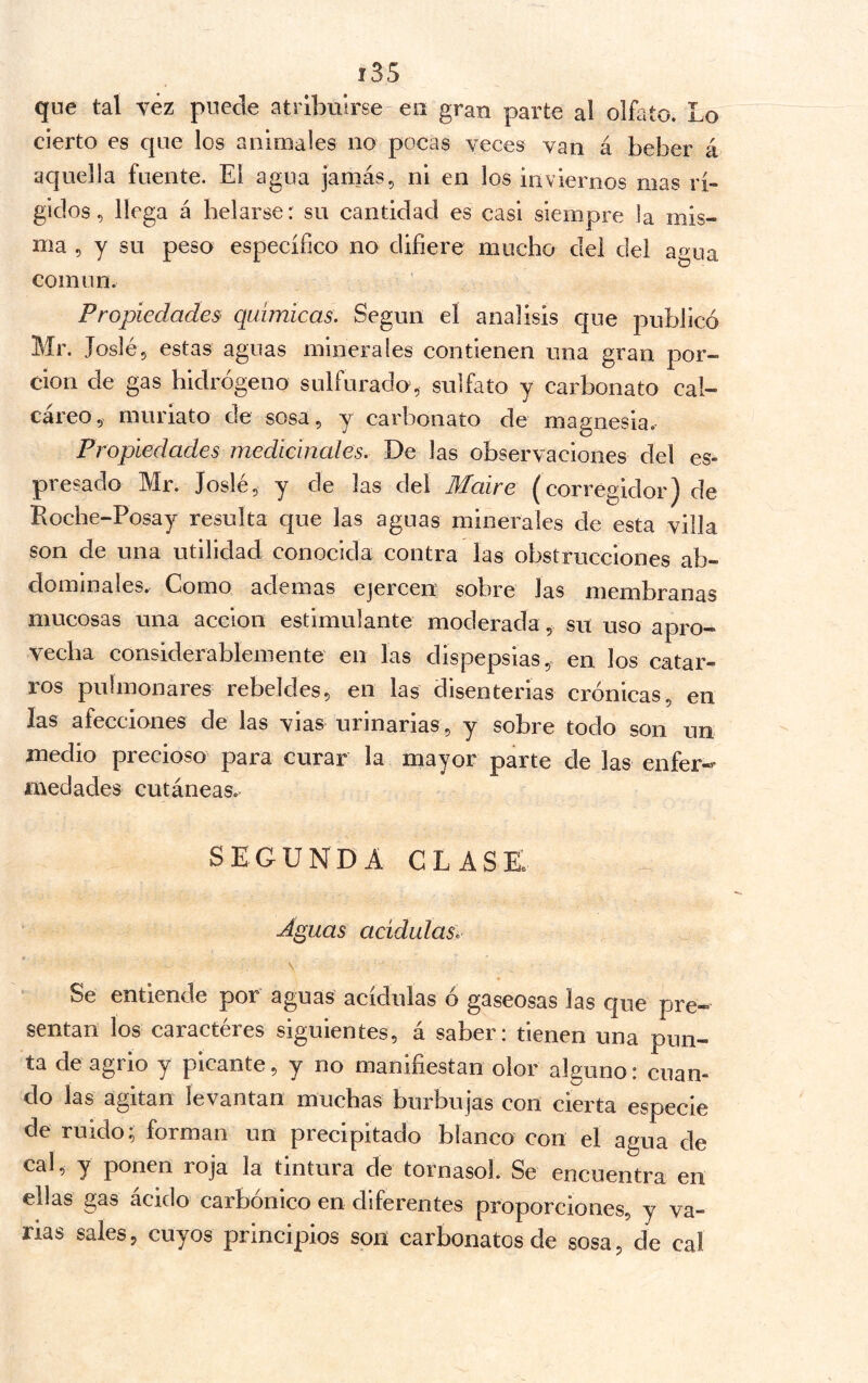 que tal vez puede atribuirse eu gran parte al olfato. Lo cierto es que los animales no pocas veces van á beber á aquella fuente. El agua jamás, ni en los inviernos mas rí- gidos, llega á helarse: su cantidad es casi siempre la mis- ma 5 y su peso específico no difiere mucho del del aí>ua común. Propiedades^ químicas. Según el análisis que publicó Mr. Joslé, estas aguas minerales contienen una gran por- ción de gas hidrógeno sulfurado, sulfato y carbonato cal- cáreo, muriato de sosa, y carbonato de magnesia. Propiedades medicinales. De las observaciones del es- presado Mr. Joslé, y de las del Maire (corregidor) de Roche-Posay resulta que las aguas minerales de esta villa son de una utilidad conocida contra las obstrucciones ab- dominales» Como ademas ejercen sobre las membranas mucosas una acción estimulante moderada, su uso apro- vecha considerablemente en las dispepsias, en los catar- ros pulmonares rebeldes, en las disenterias crónicas, en las afecciones de las vias urinarias, y sobre todo son un medio precioso para curar la mayor parte de las enfer-- medades cutáneas» segunda clase Á^uas acidulas. Se entiende por aguas acídulas ó gaseosas las que pre- sentan los caractéres siguientes, á saber: tienen una pun- ta de agrio y picante, y no manifiestan olor alguno: cuan- do las agitan levantan muchas burbujas con cierta especie de ruido; forman un precipitado blanco con el agua de cal, y ponen roja la tintura de tornasol. Se encuentra en ellas gas ácido carbónico en diferentes proporciones, y va- rias sales, cuyos principios son carbonates de sosa, de cal