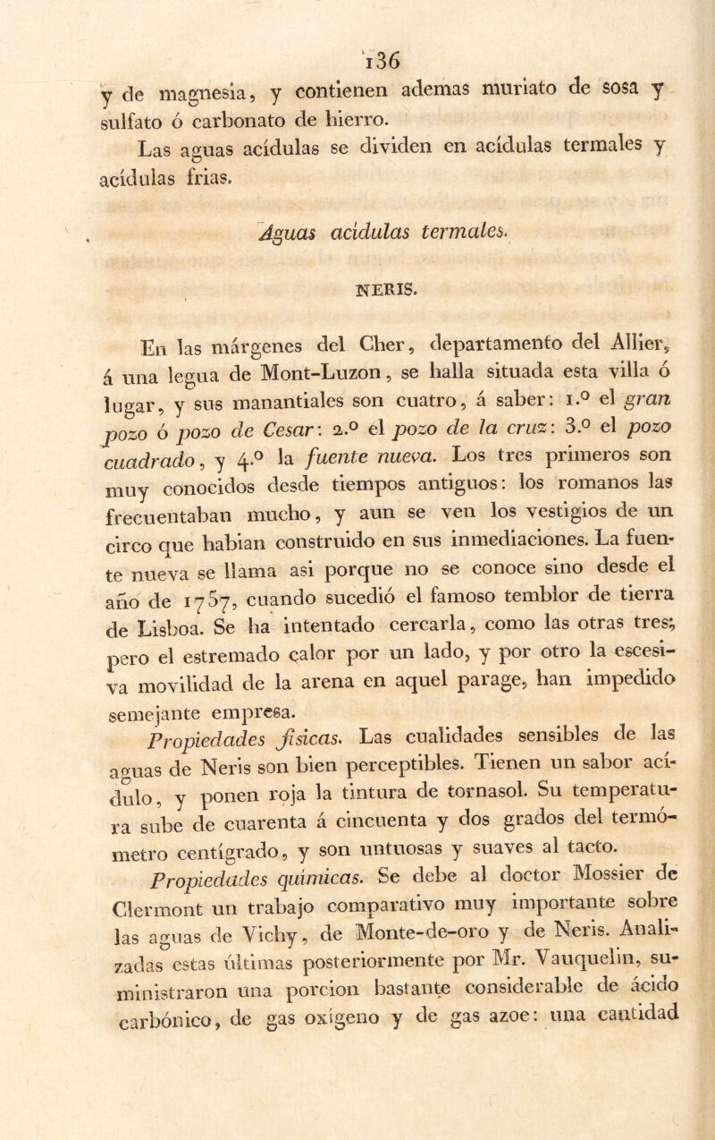 y de magnesia, y contienen ademas muriato de sosa y sulfato ó carbonato de hierro. Las aguas acidulas se dividen en acídulas termales y acídulas frías. Aguas acidulas termales. NERIS. En las márgenes del Cher, departamento del Aíiier, á una legua de Mont-Luzon, se halla situada esta villa ó lugar, y sus manantiales son cuatro, á saber: el gran pozo ó pozo de Cesar: a.o el pozo de ¡a cruz: el pozo cuadrado, y 4.^ la fuente nueva. Los tres primeros son muy conocidos desde tiempos antiguos: los romanos las frecuentaban mucho, y aun se ven los vestigios de un circo que habían construido en sus inmediaciones. La fuen- te nueva se llama asi porque no se conoce sino desde el año de 1767, cuando sucedió el famoso temblor de tierra de Lisboa. Se ha intentado cercarla, como las otras tres^ pero el estremado calor por un lado, y por otro la escesi- va movilidad de la arena en aquel parage, han impedida semejante empresa. Propiedades físicas. Las cualidades sensibles de las aguas de Neris son bien perceptibles. Tienen un sabor ací- dulo , y ponen roja la tintura de tornasol. Su temperatu- ra sube de cuarenta á cincuenta y dos grados del termó- metro centígrado, y son untuosas y suaves al tacto. Propiedades químicas. Se debe al doctor Mossier de Clermont un trabajo comparativo muy importante sobre las aguas de Vichy, de Monte-de—01 o y de Neiis. Anali'* zadas estas últimas posteriormente por Mr. Vauquelln, su- ministraron una porción bastante considerable de ácido carbónico, de gas oxígeno y de gas ázoe: una cantidad