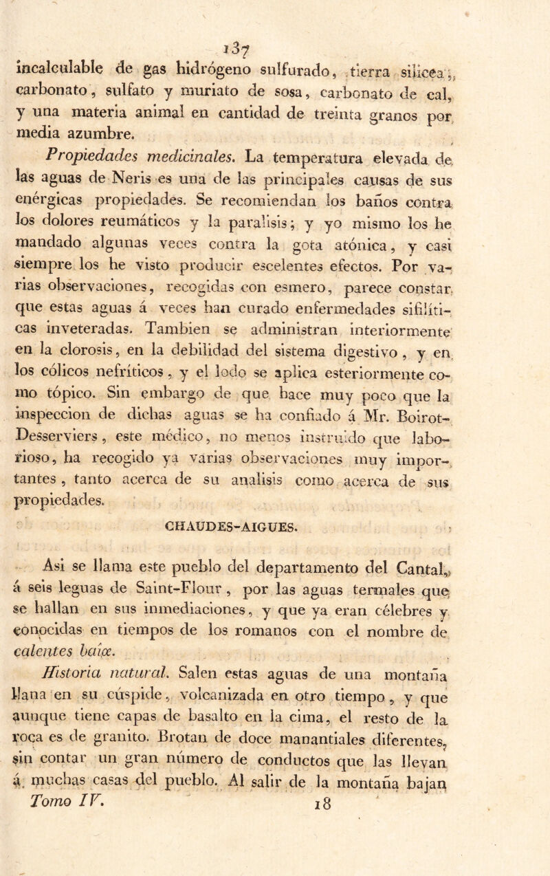 incaieulable de gas hidrógeno sulfurado, -tierra silícea,, carbonato, sulfato y muriato de sosa, carbonato de cal, y una materia animal en cantidad de treinta granos por, media azumbre. t Propiedades medicinales. La temperatura elevada de, las aguas de Neris es una de las principales cajusas de sus enérgicas propiedades. Se recomiendan los baños contra los dolores reumáticos y la parálisis; y yo mismo los he mandado algunas veces contra la gota atónica, y casi siempre los he visto producir escelentes efectos. Por var rías observaciones, recogidas con esmero, parece constar, que estas aguas á veces han curado enfermedades sifilíti- cas inveteradas. También se administran interiormente en la clorosis, en la debilidad del sistema digestivo , y en, los cólicos nefríticos, y el lodo se aplica esteriorrnente co- mo tópico. Sin embargo de que hace muy poco que la inspección de dichas aguas se ha confiado á Mr. Boirot- Desserviers, este médico, no menos instruido que labo- rioso, ha recogido ya varias observaciones muy impor- tantes 5 tanto acerca de su análisis como acerca de sus propiedades. ' CHAÜDES-AIGUES. í Asi se llama este pueblo del departamento del Cantal,> á seis leguas de Saint-Flour , por las aguas termales que se hallan en sus inmediaciones, y que ya eran célebres y conocidas en tiempos de los romanos con el nombre de calentes baípe. Historia natural. Salen estas aguas de una montaña llana en su cúspide, volcanizada en otro tiempo, y que aunque tiene capas de basalto en la cima, el resto de la roca es de granito. Brotan de doce manantiales diferentes, sin contar un gran número de conductos que las llevan a. nu^chas casas del pueblo. Al salir de la montaña bajaq Tomo IV, ' i8