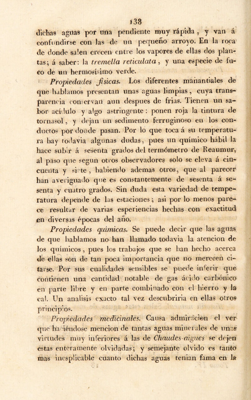 í38 dichas aguas por una pendiente muy rápida , y van á confundirse con las de un pequeño arroyo. En la roca^ de donde salen crecen entre los vapores de ellas dos plan- tas^ á saber: la tremella reticulata, y una especie de fu- co de un hermosísimó verde. Propiedades Jisicas, Los diferentes manantiales de que hablamos presentan unas aguas limpias, cuya trans- parencia eoníervaii aun después de frías. Tienen un sa- bor acídulo y algo astringente: ponen roja la tintura de tornasol, y dejan un sedimento ferruginoso en los con- ductos por doode pasan. Por lo que toca á su temperatu- ra hay todavía algunas dudas, pues un químico hábil la hace subir á sesenta grados del termómetro de Reaumur, al paso que según otros observadores solo se eleva á cin- cuenta y sirte , habiendo ademas otros, que al parecer han averiguado que es constantemente de sesenta á se- senta y cuatro grados. Sin duda esta variedad de tempe- ratura depende de las estaciones; asi por lo menos pare- ce resultar de varias esperiencias hechas con exactitud en diversas épocas del año. Propiedades químicas. Se puede decir que las aguas de que hablamos no han llamado todavía la atención de los químicos, pues los trabajos que se han hecho acerca de ellas son de tan poca importancia que no merecen ci- tarse. Por sus cualidades sensibles se puede iní^erir que contienen una cantidad notable de gas ácido carbónico en parte libre y en parte combinado con el hierro y la cal. Un análisis exacto tal vez descubriria en ellas otro^ principios. . Propiedades medicinales. Causa admlrácien el ver que haciéndose mención de tantas aguas minerales de unas virtudes muy inferiores á las de Chaudes-aigues se dejen estas enteramente olvidadas; y semejante olvido es tanto mas inesplicable cuanto dichas aguas tenían fama en la