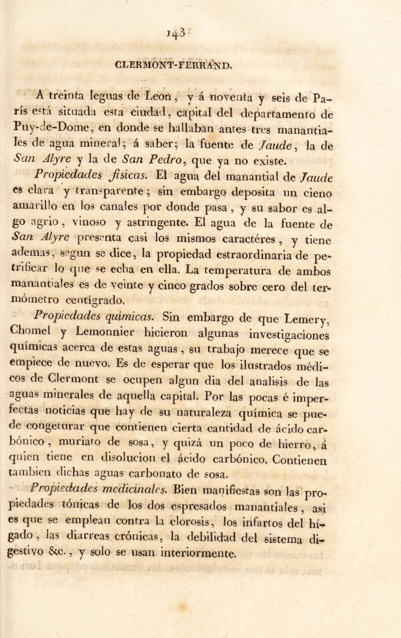 CLERMONT-FERRA^ND. A treinta leguas de Leon, y á noventa y seis de Pa- rís ená situada esta ciudad, capital del departamento de Puy-de-Dome, en donde se hallaban antes-tres manantia- les de agua mineral; á saber; la fuente de laude, la de San Alyre y la de San Pedro, que ya no existe. Propiedades Jisicas, El agua del manantial de laude es clara y transparente; sin embargo deposita un cieno amarillo en los canales por donde pasa , y su sabor es al- go agrio, vinoso y astringente. El agua de la fuente de San Alyre presenta casi los mismos caracteres , y tiene ademas, según se dice, la propiedad estraordinaria de pe- trificar lo que se echa en ella. La temperatura de ambos manautiales es de veinte y cinco grados sobre cero del ter- mómetro centígrado, Propiedades químicas. Sin embargo de que Lemery, Chomel y Lemonnier hicieron algunas investigaciones químicas acerca de estas aguas , su trabajo merece que se empiece de nuevo, Es de esperar que los ilustrados médi- cos de Clermont se ocupen algún dia del análisis de las aguas minerales de aquella capital. Por las pocas é imper- fectas noticias que hay de su naturaleza química se pue- de congeturar que contienen cierta cantidad de ácido car^ bonico, muriato de sosa, y quizá un poco de hierro, á quien tiene en disolución el acido carbónico, Contienen también dichas aguas carbonato de sosa. Propiedades medicinales. Bien manifiestas son las pro- piedades tónicas de los dos espresados manantiales, asi es que se emplean contra la clorosis, los infartos del hí^ gaclo, las diarieas.crónicas, la debilidad del sistema di-^ gestivo 6tc., y solo se usan interiormente,