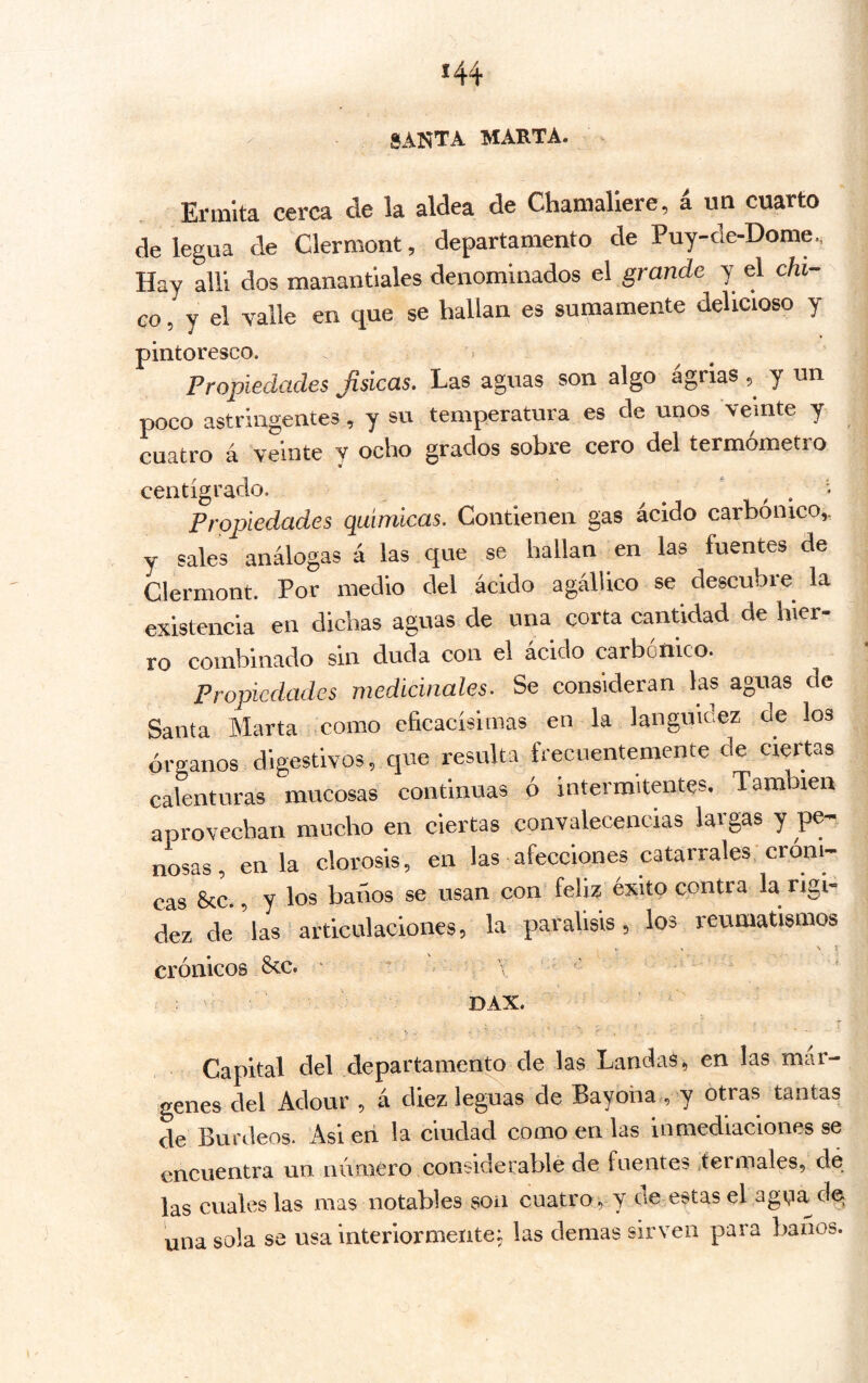 - santa marta. . Ermita cerca de la aldea de Chamallere, i un cuarto de legua de Clermont, departamento de Puy-de-Dome., Hay allí dos manantiales denominados el grande y el chi- co, y d valle en que se hallan es sumamente delicioso y pintoresco. Propiedades Jisicas, Las aguas son algo agrias 5^ y un poco astringentes, y su temperatura es de unos veinte y cuatro á veinte y ocho grados sobre cero del termómetro centígrado. ^ ^ ' 1 ^ * Propiedades químicas. Contienen gas ácido carbónico,. y sales análogas á las que se hallan en las fuentes de Clermont. Por medio del ácido agállico se descubre la existencia en dichas aguas de una corta cantidad de hier- ro combinado sin duda con el acido carbónico. Propiedades medicinales. Se consideran las aguas de Santa Marta .como eficacísimas en la languidez de los órganos digestivos, que resulta frecuentemente de ciertas calenturas mucosas continuas ó intermitentes. También aprovechan mucho en ciertas convalecencias largas y pe- nosas, en la clorosis, en las afecciones catarrales cróni- cas 8cc., y los baños se usan con' feliz éxito contra la rigi- dez de las articulaciones, la parálisis, los reumatismos ti k V t crónicos &c. . . ; - DAX. ; ^ , í Capital del departamento de las Laudas, en las mar- genes del Adour , á diez leguas de Bayona , y otras tantas de Burdeos. Asi en la ciudad como en las inmediaciones se encuentra un número considerable de fuentes itermales, de las cuales las mas notables son cuatro , y cíe estas el agna de una sola se usa interiormente; las demas sirven para baños.